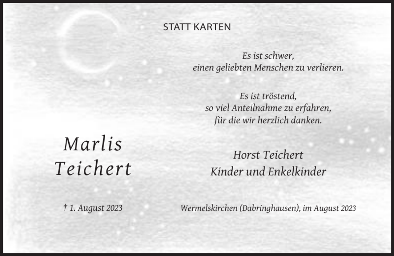 <p>STATT KARTEN<br />Es ist schwer,<br />einen geliebten Menschen zu verlieren.</p><p>Es ist tröstend,<br />so viel Anteilnahme zu erfahren,<br />für die wir herzlich danken.</p><p>Marlis<br />Teichert</p><p>Horst Teichert<br />Kinder und Enkelkinder</p><p>† 1. August 2023</p><p>Wermelskirchen (Dabringhausen), im August 2023</p>