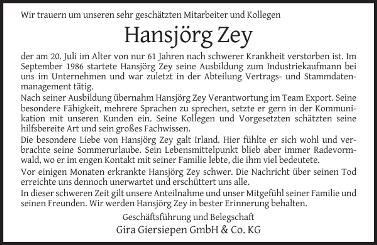 <p>Wir trauern um unseren sehr geschätzten Mitarbeiter und Kollegen</p><p>Hansjörg Zey<br />der am 20. Juli im Alter von nur 61 Jahren nach schwerer Krankheit verstorben ist. Im<br />September 1986 startete Hansjörg Zey seine Ausbildung zum Industriekaufmann bei<br />uns im Unternehmen und war zuletzt in der Abteilung Vertrags- und Stammdatenmanagement tätig.<br />Nach seiner Ausbildung übernahm Hansjörg Zey Verantwortung im Team Export. Seine<br />besondere Fähigkeit, mehrere Sprachen zu sprechen, setzte er gern in der Kommunikation mit unseren Kunden ein. Seine Kollegen und Vorgesetzten schätzten seine<br />hilfsbereite Art und sein großes Fachwissen.<br />Die besondere Liebe von Hansjörg Zey galt Irland. Hier fühlte er sich wohl und verbrachte seine Sommerurlaube. Sein Lebensmittelpunkt blieb aber immer Radevormwald, wo er im engen Kontakt mit seiner Familie lebte, die ihm viel bedeutete.<br />Vor einigen Monaten erkrankte Hansjörg Zey schwer. Die Nachricht über seinen Tod<br />erreichte uns dennoch unerwartet und erschüttert uns alle.<br />In dieser schweren Zeit gilt unsere Anteilnahme und unser Mitgefühl seiner Familie und<br />seinen Freunden. Wir werden Hansjörg Zey in bester Erinnerung behalten.<br />Geschäftsführung und Belegschaft</p><p>Gira Giersiepen GmbH &amp; Co. KG</p>