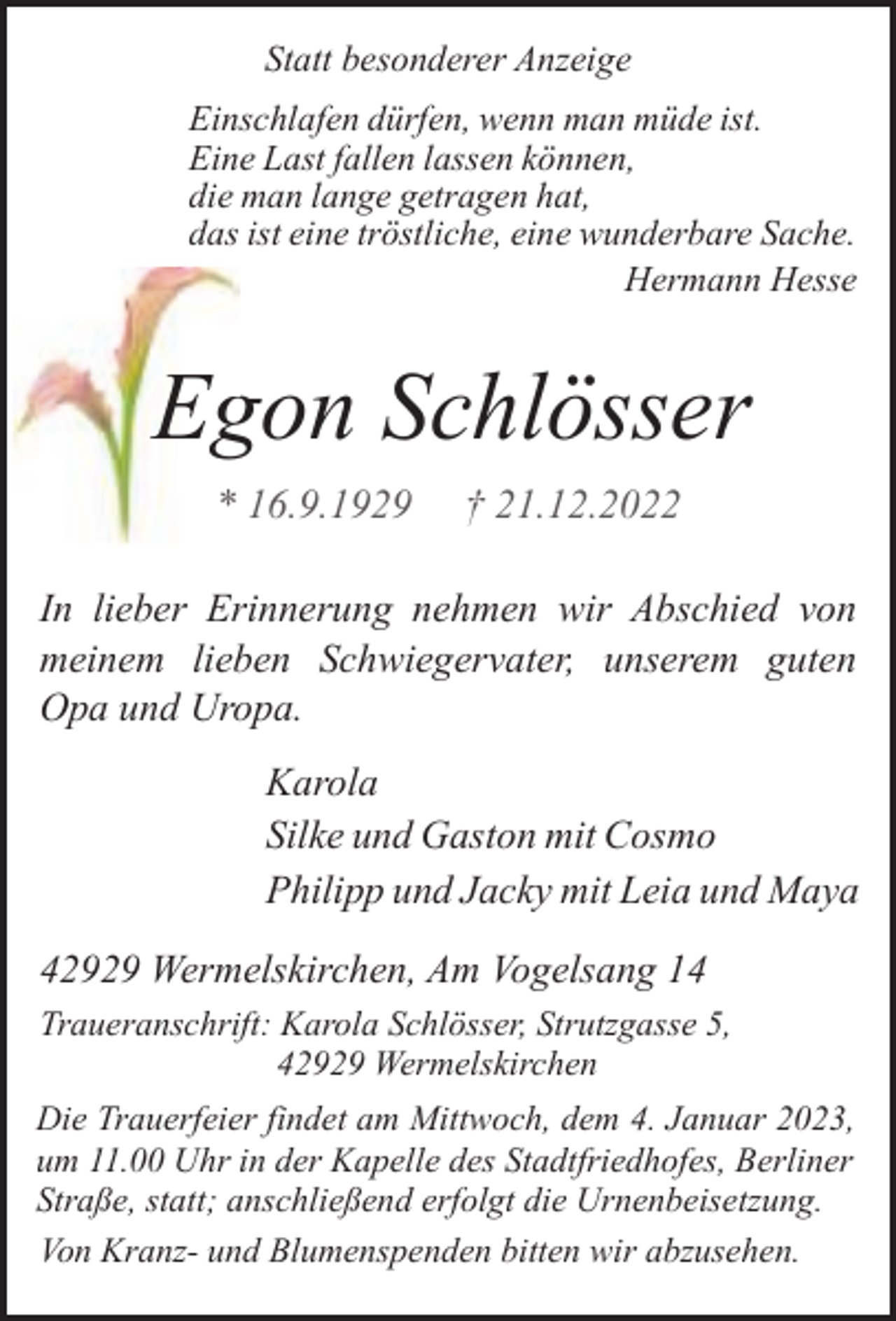<p>Statt besonderer Anzeige<br />Einschlafen dürfen, wenn man müde ist.<br />Eine Last fallen lassen können,<br />die man lange getragen hat,<br />das ist eine tröstliche, eine wunderbare Sache.<br />Hermann Hesse</p><p>gon Schlösser<br />Eg<br />* 16.9.1929</p><p>† 21.12.2022</p><p>In lieber Erinnerung nehmen wir Abschied von<br />meinem lieben Schwiegervater, unserem guten<br />Opa und Uropa.<br />Karola<br />Silke und Gaston mit Cosmo<br />Philipp und Jacky mit Leia und Maya<br />42929 Wermelskirchen, Am Vogelsang 14<br />Traueranschrift: Karola Schlösser, Strutzgasse 5,<br />42929 Wermelskirchen<br />Die Trauerfeier findet am Mittwoch, dem 4. Januar 2023,<br />um 11.00 Uhr in der Kapelle des Stadtfriedhofes, Berliner<br />Straße, statt; anschließend erfolgt die Urnenbeisetzung.<br />Von Kranz- und Blumenspenden bitten wir abzusehen.</p>