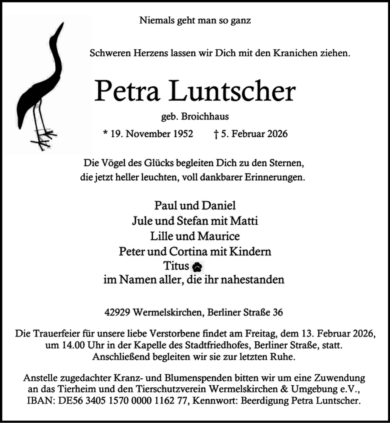 <p>Niemals geht man so ganz<br />Schweren Herzens lassen wir Dich mit den Kranichen ziehen.</p><p>Petra Luntscher<br />geb. Broichhaus</p><p>* 19. November 1952</p><p>† 5. Februar 2026</p><p>Die Vögel des Glücks begleiten Dich zu den Sternen,<br />die jetzt heller leuchten, voll dankbarer Erinnerungen.</p><p>Paul und Daniel<br />Jule und Stefan mit Matti<br />Lille und Maurice<br />Peter und Cortina mit Kindern<br />Titus<br />im Namen aller, die ihr nahestanden<br />42929 Wermelskirchen, Berliner Straße 36<br />Die Trauerfeier für unsere liebe Verstorbene findet am Freitag, dem 13. Februar 2026,<br />um 14.00 Uhr in der Kapelle des Stadtfriedhofes, Berliner Straße, statt.<br />Anschließend begleiten wir sie zur letzten Ruhe.<br />Anstelle zugedachter Kranz- und Blumenspenden bitten wir um eine Zuwendung<br />an das Tierheim und den Tierschutzverein Wermelskirchen &amp; Umgebung e.V.,<br />IBAN: DE56 3405 157000 1162 77, Kennwort: Beerdigung Petra Luntscher.</p>