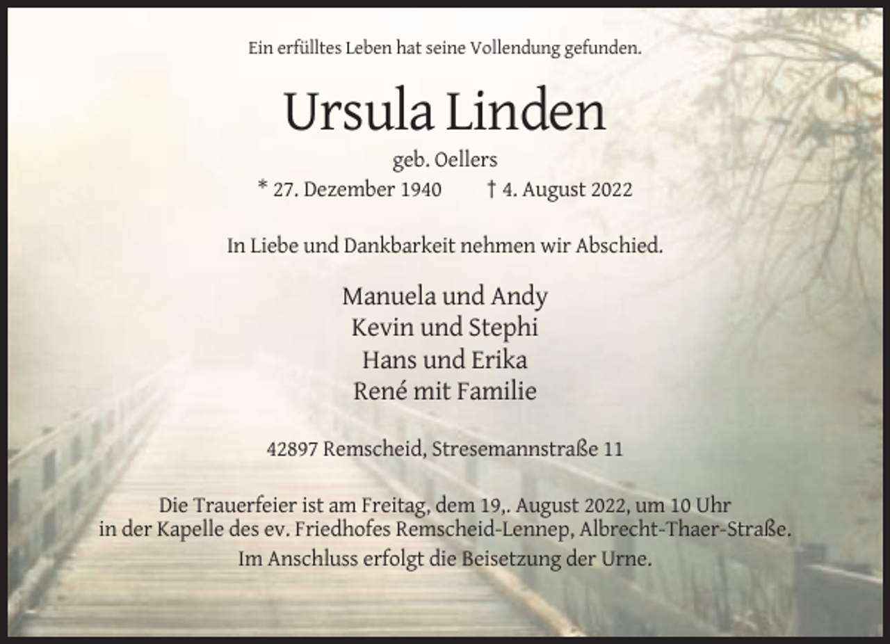 <p>Ein erfülltes Leben hat seine Vollendung gefunden.</p><p>Ursula Linden<br />geb. Oellers<br />* 27. Dezember 1940<br />† 4. August 2022<br />In Liebe und Dankbarkeit nehmen wir Abschied.</p><p>Manuela und Andy<br />Kevin und Stephi<br />Hans und Erika<br />René mit Familie<br />42897 Remscheid, Stresemannstraße 11<br />Die Trauerfeier ist am Freitag, dem 19,. August 2022, um 10 Uhr<br />in der Kapelle des ev. Friedhofes Remscheid-Lennep, Albrecht-Thaer-Straße.<br />Im Anschluss erfolgt die Beisetzung der Urne.</p>