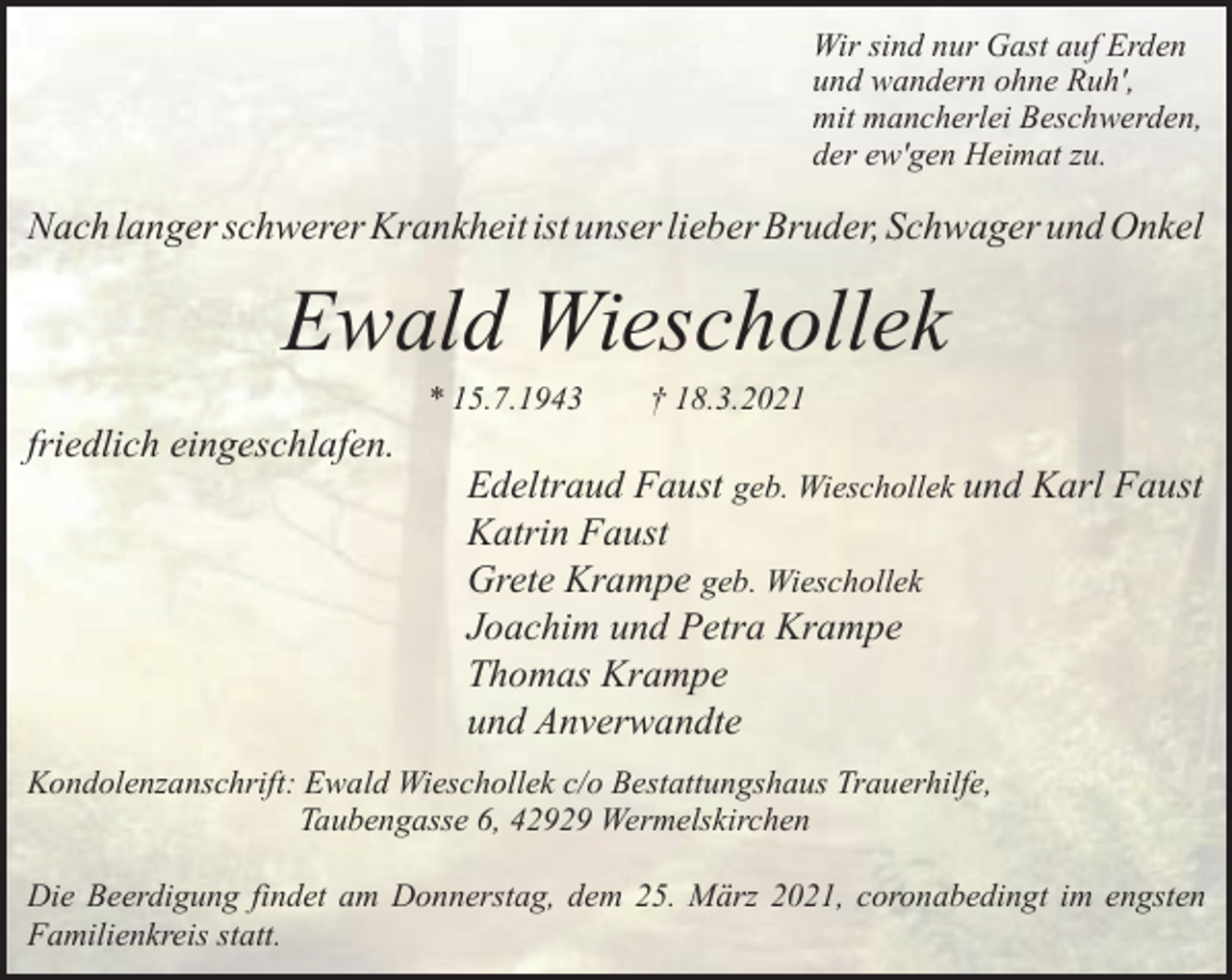 <p>Wir sind nur Gast auf Erden<br />und wandern ohne Ruh',<br />mit mancherlei Beschwerden,<br />der ew'gen Heimat zu.</p><p>Nach langer schwerer Krankheit ist unser lieber Bruder, Schwager und Onkel</p><p>Ewald Wieschollek<br />friedlich eingeschlafen.</p><p>* 15.7.1943</p><p>† 18.3.2021</p><p>Edeltraud Faust geb. Wieschollek und Karl Faust<br />Katrin Faust<br />Grete Krampe geb. Wieschollek<br />Joachim und Petra Krampe<br />Thomas Krampe<br />und Anverwandte</p><p>Kondolenzanschrift: Ewald Wieschollek c/o Bestattungshaus Trauerhilfe,<br />Taubengasse 6, 42929 Wermelskirchen<br />Die Beerdigung findet am Donnerstag, dem 25. März 2021, coronabedingt im engsten<br />Familienkreis statt.</p>