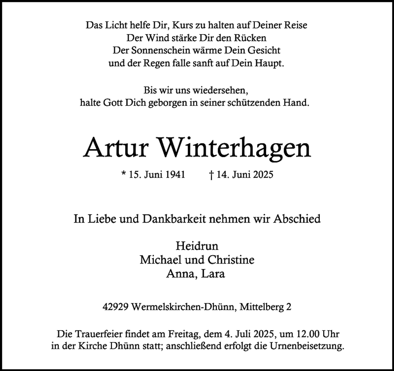 <p>Das Licht helfe Dir, Kurs zu halten auf Deiner Reise<br />Der Wind stärke Dir den Rücken<br />Der Sonnenschein wärme Dein Gesicht<br />und der Regen falle sanft auf Dein Haupt.<br />Bis wir uns wiedersehen,<br />halte Gott Dich geborgen in seiner schützenden Hand.</p><p>Artur Winterhagen<br />* 15. Juni 1941</p><p>† 14. Juni 2025</p><p>In Liebe und Dankbarkeit nehmen wir Abschied<br />Heidrun<br />Michael und Christine<br />Anna, Lara<br />42929 Wermelskirchen-Dhünn, Mittelberg 2<br />Die Trauerfeier findet am Freitag, dem 4. Juli 2025, um 12.00 Uhr<br />in der Kirche Dhünn statt; anschließend erfolgt die Urnenbeisetzung.</p>