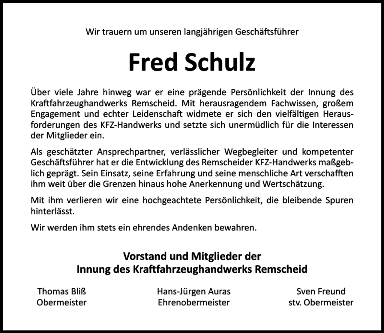 <p>Wir trauern um unseren langjährigen Geschä sführer</p><p>Fred Schulz<br />Über viele Jahre hinweg war er eine prägende Persönlichkeit der Innung des<br />Kra fahrzeughandwerks Remscheid. Mit herausragendem Fachwissen, großem<br />Engagement und echter Leidenscha widmete er sich den vielfäl gen Herausforderungen des KFZ-Handwerks und setzte sich unermüdlich für die Interessen<br />der Mitglieder ein.<br />Als geschätzter Ansprechpartner, verlässlicher Wegbegleiter und kompetenter<br />Geschä sführer hat er die Entwicklung des Remscheider KFZ-Handwerks maßgeblich geprägt. Sein Einsatz, seine Erfahrung und seine menschliche Art verscha en<br />ihm weit über die Grenzen hinaus hohe Anerkennung und Wertschätzung.<br />Mit ihm verlieren wir eine hochgeachtete Persönlichkeit, die bleibende Spuren<br />hinterlässt.<br />Wir werden ihm stets ein ehrendes Andenken bewahren.</p><p>Vorstand und Mitglieder der<br />Innung des Kra fahrzeughandwerks Remscheid<br />Thomas Bliß<br />Obermeister</p><p>Hans-Jürgen Auras<br />Ehrenobermeister</p><p>Sven Freund<br />stv. Obermeister</p>