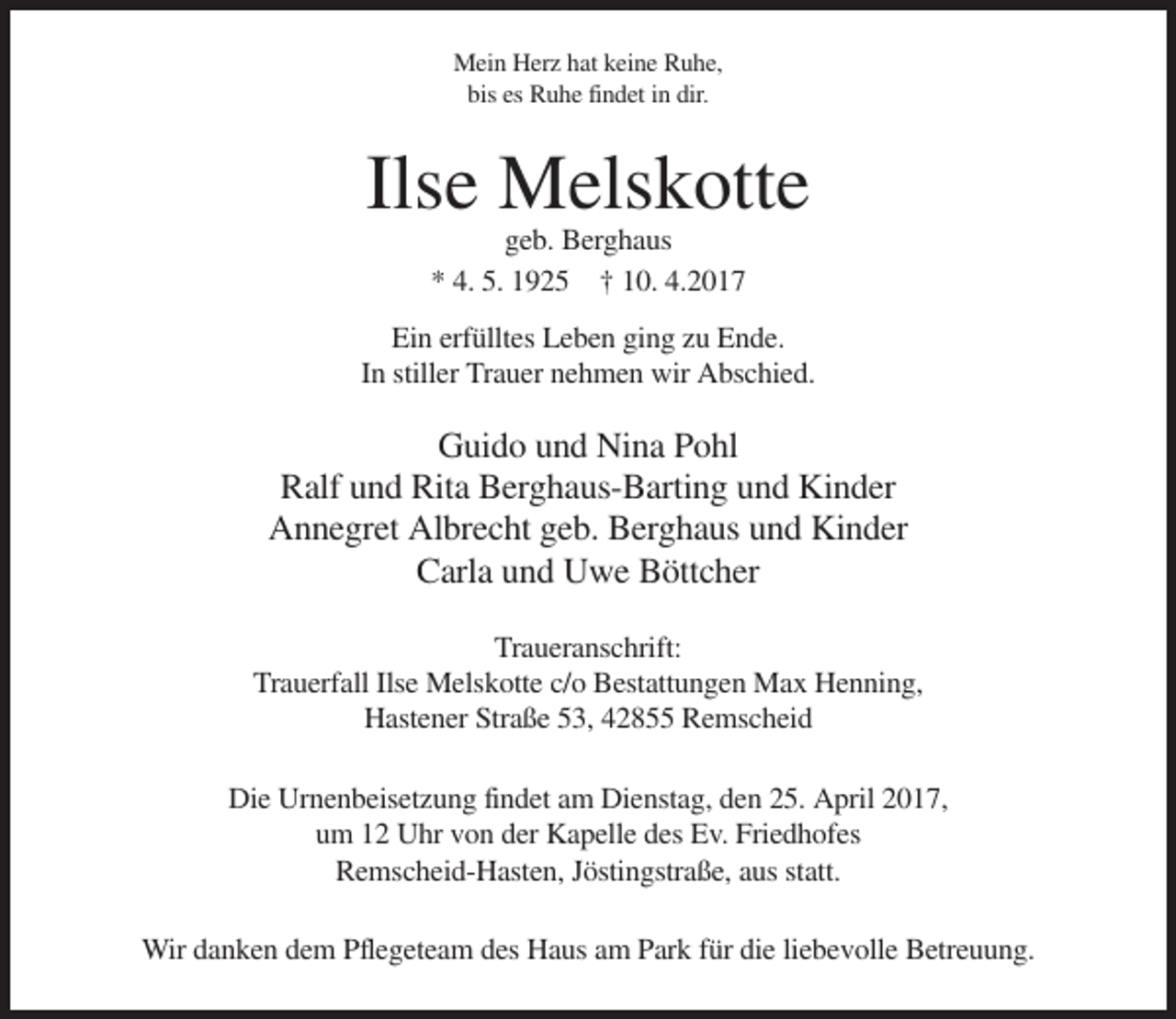 <p>Mein Herz hat keine Ruhe,<br />bis es Ruhe findet in dir.</p><p>Ilse Melskotte<br />geb. Berghaus<br />* 4. 5. 1925 † 10. 4.2017<br />Ein erfülltes Leben ging zu Ende.<br />In stiller Trauer nehmen wir Abschied.</p><p>Guido und Nina Pohl<br />Ralf und Rita Berghaus-Barting und Kinder<br />Annegret Albrecht geb. Berghaus und Kinder<br />Carla und Uwe Böttcher<br />Traueranschrift:<br />Trauerfall Ilse Melskotte c/o Bestattungen Max Henning,<br />Hastener Straße 53, 42855 Remscheid<br />Die Urnenbeisetzung findet am Dienstag, den 25. April 2017,<br />um 12 Uhr von der Kapelle des Ev. Friedhofes<br />Remscheid-Hasten, Jöstingstraße, aus statt.<br />Wir danken dem Pflegeteam des Haus am Park für die liebevolle Betreuung.</p>