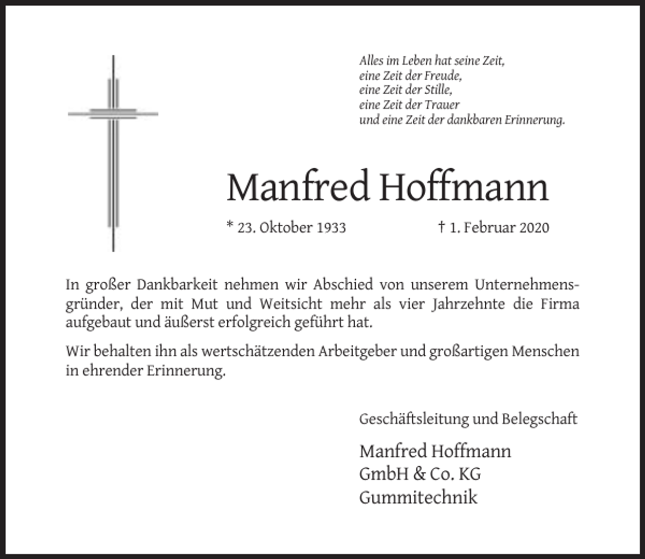 <p>Alles im Leben hat seine Zeit,<br />eine Zeit der Freude,<br />eine Zeit der Stille,<br />eine Zeit der Trauer<br />und eine Zeit der dankbaren Erinnerung.</p><p>Manfred Hoffmann<br />* 23. Oktober 1933</p><p>† 1. Februar 2020</p><p>In großer Dankbarkeit nehmen wir Abschied von unserem Unternehmensgründer, der mit Mut und Weitsicht mehr als vier Jahrzehnte die Firma<br />aufgebaut und äußerst erfolgreich geführt hat.<br />Wir behalten ihn als wertschätzenden Arbeitgeber und großartigen Menschen<br />in ehrender Erinnerung.</p><p>Geschäftsleitung und Belegschaft</p><p>Manfred Hoffmann<br />GmbH &amp; Co. KG<br />Gummitechnik</p>