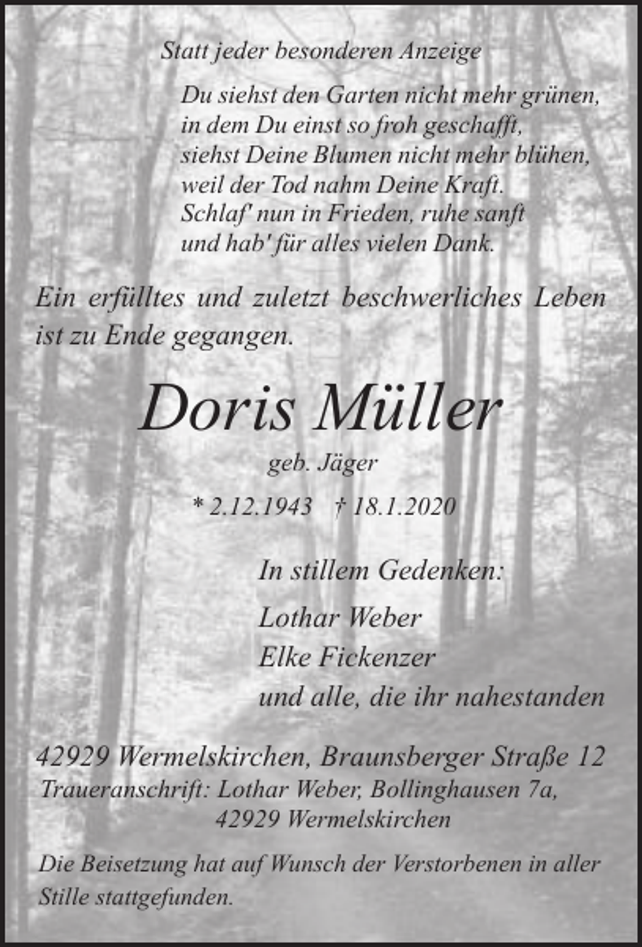 <p>Statt jeder besonderen Anzeige<br />Du siehst den Garten nicht mehr grünen,<br />in dem Du einst so froh geschafft,<br />siehst Deine Blumen nicht mehr blühen,<br />weil der Tod nahm Deine Kraft.<br />Schlaf' nun in Frieden, ruhe sanft<br />und hab' für alles vielen Dank.</p><p>Ein erfülltes und zuletzt beschwerliches Leben<br />ist zu Ende gegangen.</p><p>Doris Müller<br />geb. Jäger</p><p>* 2.12.1943 † 18.1.2020</p><p>In stillem Gedenken:<br />Lothar Weber<br />Elke Fickenzer<br />und alle, die ihr nahestanden<br />42929 Wermelskirchen, Braunsberger Straße 12<br />Traueranschrift: Lothar Weber, Bollinghausen 7a,<br />42929 Wermelskirchen</p><p>Die Beisetzung hat auf Wunsch der Verstorbenen in aller<br />Stille stattgefunden.</p>