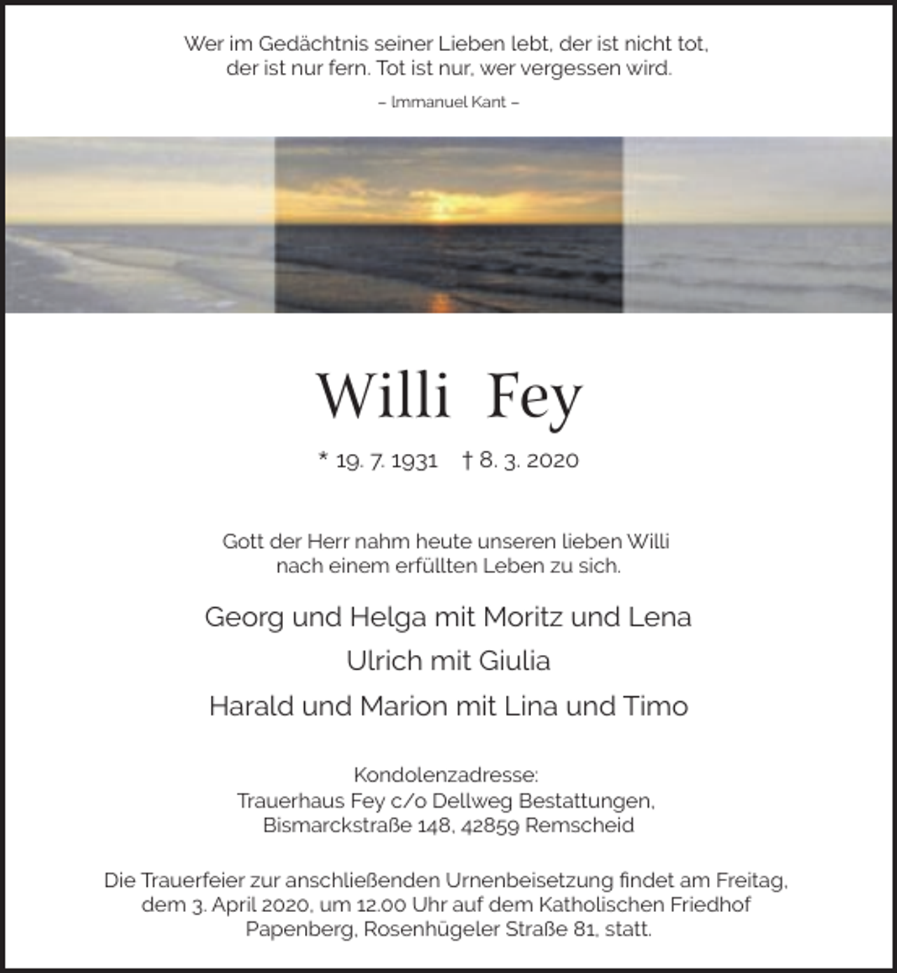 <p>Wer im Gedächtnis seiner Lieben lebt, der ist nicht tot,<br />der ist nur fern. Tot ist nur, wer vergessen wird.<br />– lmmanuel Kant –</p><p>Willi Fey<br />* 19. 7. 1931</p><p>† 8. 3. 2020</p><p>Gott der Herr nahm heute unseren lieben Willi<br />nach einem erfüllten Leben zu sich.</p><p>Georg und Helga mit Moritz und Lena<br />Ulrich mit Giulia<br />Harald und Marion mit Lina und Timo<br />Kondolenzadresse:<br />Trauerhaus Fey c/o Dellweg Bestattungen,<br />Bismarckstraße 148, 42859 Remscheid<br />Die Trauerfeier zur anschließenden Urnenbeisetzung ﬁndet am Freitag,<br />dem 3. April 2020, um 12.00 Uhr auf dem Katholischen Friedhof<br />Papenberg, Rosenhügeler Straße 81, statt.</p>