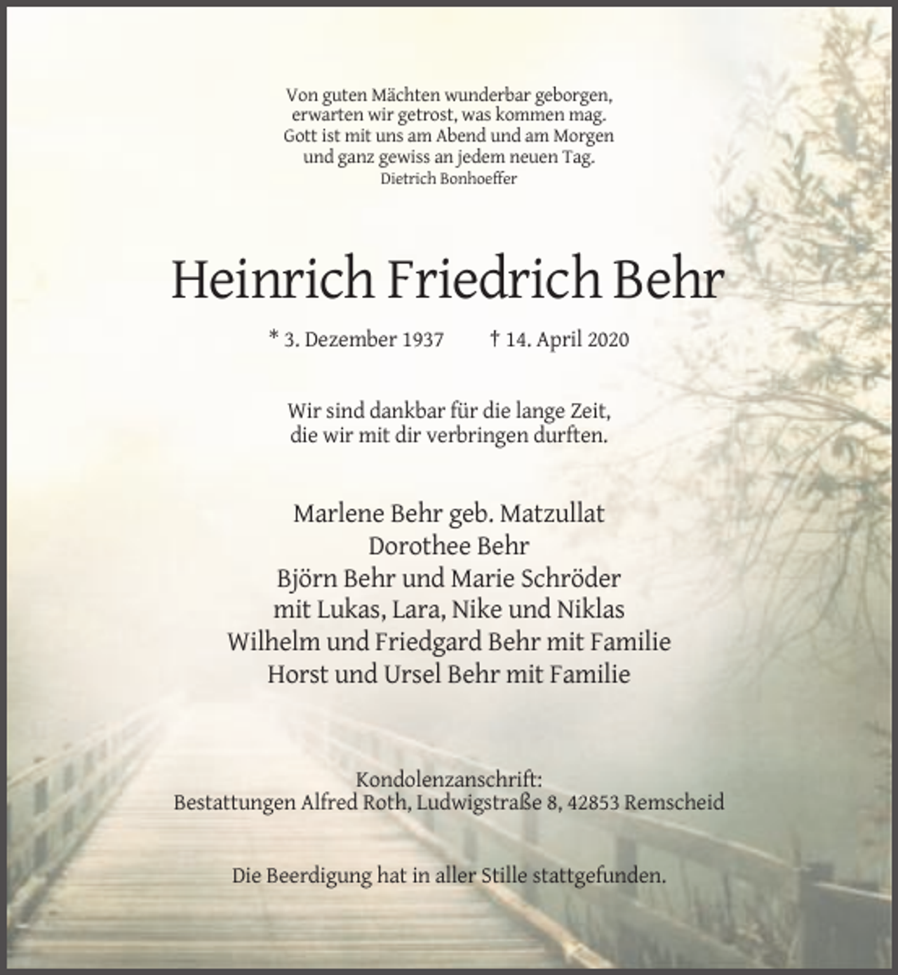 <p>Von guten Mächten wunderbar geborgen,<br />erwarten wir getrost, was kommen mag.<br />Gott ist mit uns am Abend und am Morgen<br />und ganz gewiss an jedem neuen Tag.<br />Dietrich Bonhoeffer</p><p>Heinrich Friedrich Behr<br />* 3. Dezember 1937</p><p>† 14. April 2020</p><p>Wir sind dankbar für die lange Zeit,<br />die wir mit dir verbringen durften.</p><p>Marlene Behr geb. Matzullat<br />Dorothee Behr<br />Björn Behr und Marie Schröder<br />mit Lukas, Lara, Nike und Niklas<br />Wilhelm und Friedgard Behr mit Familie<br />Horst und Ursel Behr mit Familie</p><p>Kondolenzanschrift:<br />Bestattungen Alfred Roth, Ludwigstraße 8, 42853 Remscheid</p><p>Die Beerdigung hat in aller Stille stattgefunden.</p>