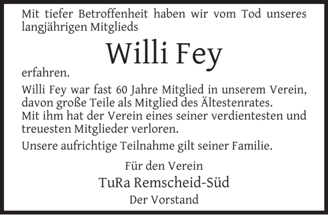 <p>Mit tiefer Betroffenheit haben wir vom Tod unseres<br />langjährigen Mitglieds</p><p>Willi Fey</p><p>erfahren.<br />Willi Fey war fast 60 Jahre Mitglied in unserem Verein,<br />davon große Teile als Mitglied des Ältestenrates.<br />Mit ihm hat der Verein eines seiner verdientesten und<br />treuesten Mitglieder verloren.<br />Unsere aufrichtige Teilnahme gilt seiner Familie.<br />Für den Verein</p><p>TuRa Remscheid-Süd<br />Der Vorstand</p>