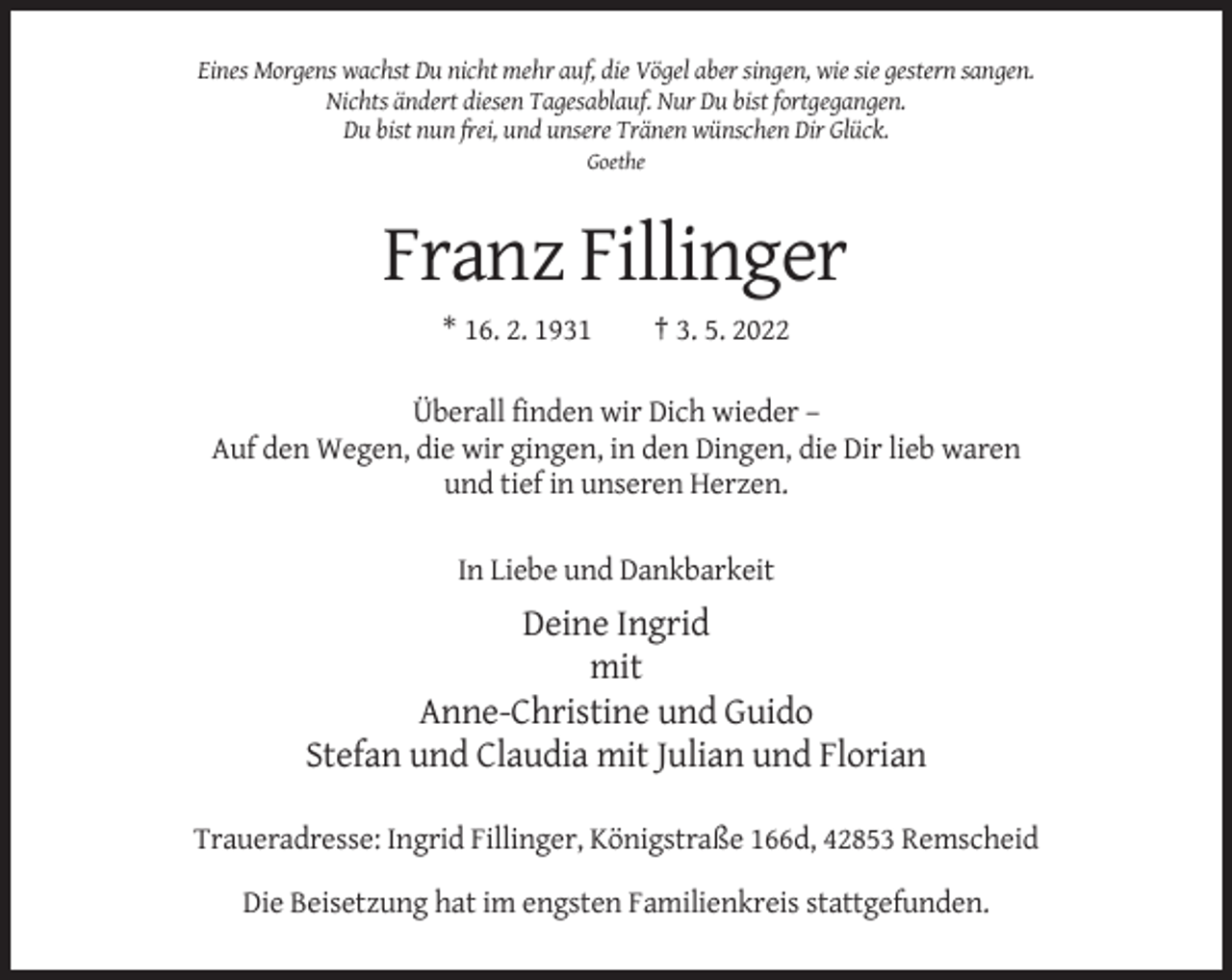 <p>Eines Morgens wachst Du nicht mehr auf, die Vögel aber singen, wie sie gestern sangen.<br />Nichts ändert diesen Tagesablauf. Nur Du bist fortgegangen.<br />Du bist nun frei, und unsere Tränen wünschen Dir Glück.<br />Goethe</p><p>Franz Fillinger<br />* 16. 2. 1931</p><p>† 3. 5. 2022</p><p>Überall finden wir Dich wieder –<br />Auf den Wegen, die wir gingen, in den Dingen, die Dir lieb waren<br />und tief in unseren Herzen.<br />In Liebe und Dankbarkeit</p><p>Deine Ingrid<br />mit<br />Anne-Christine und Guido<br />Stefan und Claudia mit Julian und Florian<br />Traueradresse: Ingrid Fillinger, Königstraße 166d, 42853 Remscheid<br />Die Beisetzung hat im engsten Familienkreis stattgefunden.</p>