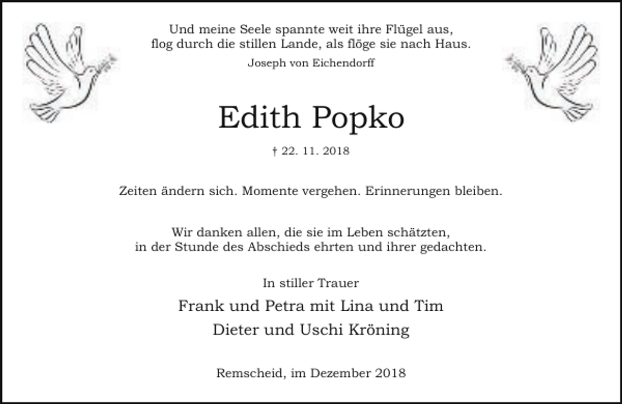 <p>Und meine Seele spannte weit ihre Flügel aus,<br />flog durch die stillen Lande, als flöge sie nach Haus.<br />Joseph von Eichendorff</p><p>Edith Popko<br />† 22. 11. 2018</p><p>Zeiten ändern sich. Momente vergehen. Erinnerungen bleiben.<br />Wir danken allen, die sie im Leben schätzten,<br />in der Stunde des Abschieds ehrten und ihrer gedachten.<br />In stiller Trauer</p><p>Frank und Petra mit Lina und Tim<br />Dieter und Uschi Kröning<br />Remscheid, im Dezember 2018</p>