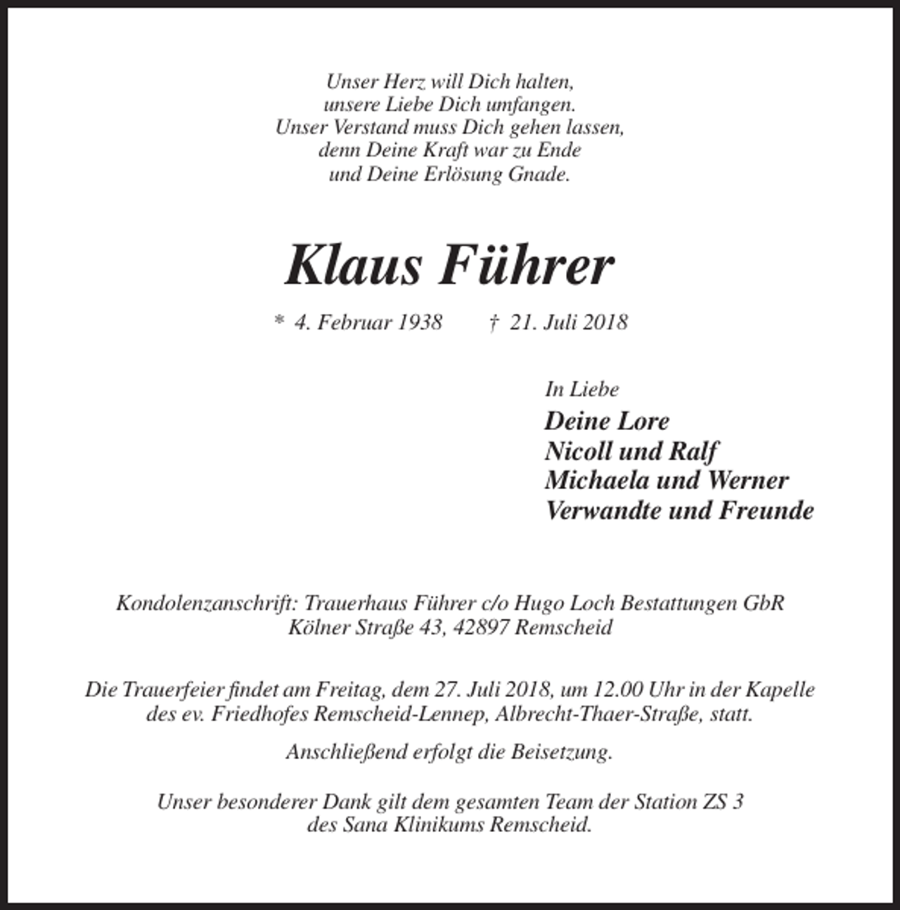 <p>Unser Herz will Dich halten,<br />unsere Liebe Dich umfangen.<br />Unser Verstand muss Dich gehen lassen,<br />denn Deine Kraft war zu Ende<br />und Deine Erlösung Gnade.</p><p>Klaus Führer<br />* 4. Februar 1938</p><p>† 21. Juli 2018<br />In Liebe</p><p>Deine Lore<br />Nicoll und Ralf<br />Michaela und Werner<br />Verwandte und Freunde</p><p>Kondolenzanschrift: Trauerhaus Führer c/o Hugo Loch Bestattungen GbR<br />Kölner Straße 43, 42897 Remscheid<br />Die Trauerfeier findet am Freitag, dem 27. Juli 2018, um 12.00 Uhr in der Kapelle<br />des ev. Friedhofes Remscheid-Lennep, Albrecht-Thaer-Straße, statt.<br />Anschließend erfolgt die Beisetzung.<br />Unser besonderer Dank gilt dem gesamten Team der Station ZS 3<br />des Sana Klinikums Remscheid.</p>