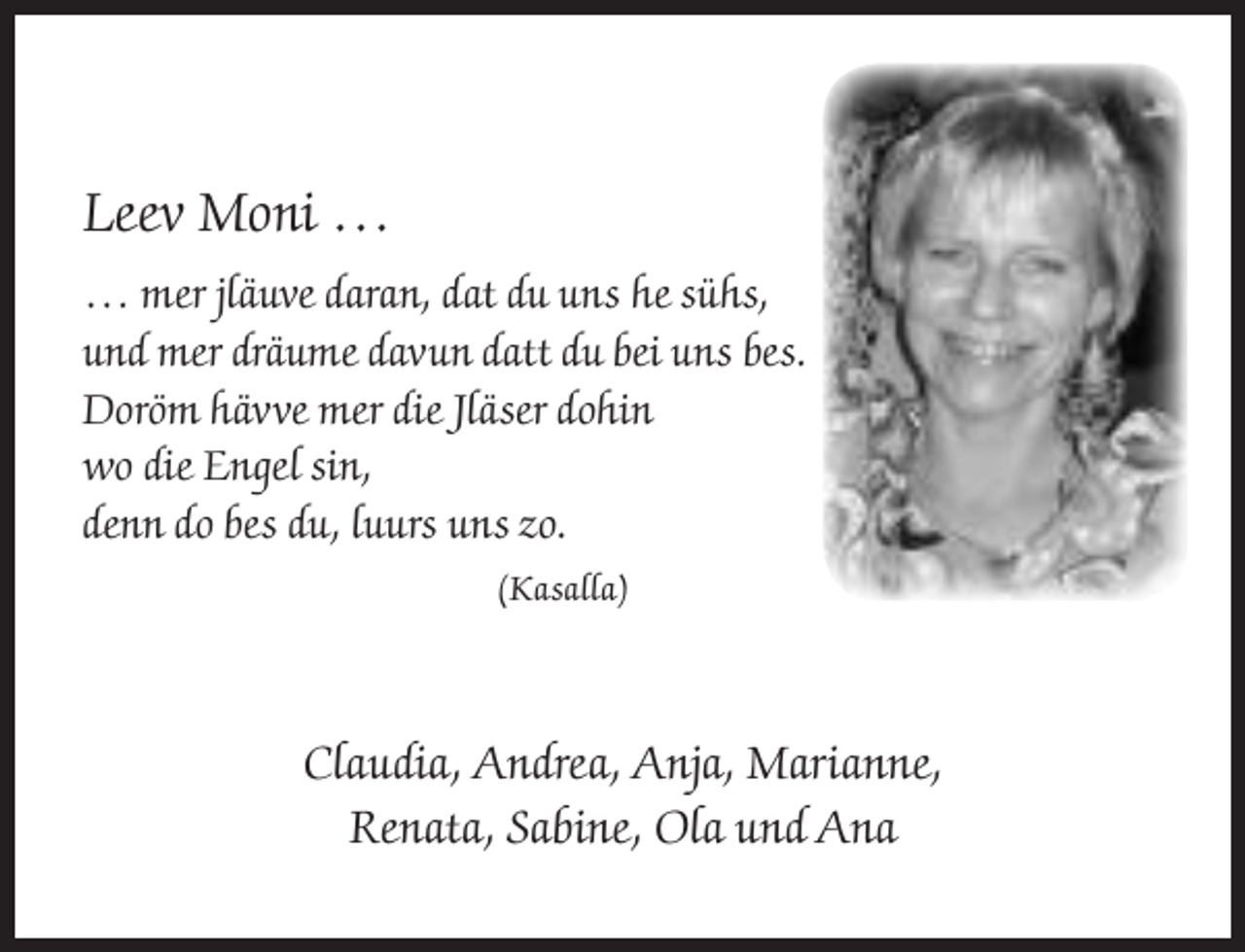 <p>Leev Moni …<br />… mer jläuve daran, dat du uns he sühs,<br />und mer dräume davun datt du bei uns bes.<br />Doröm hävve mer die Jläser dohin<br />wo die Engel sin,<br />denn do bes du, luurs uns zo.<br />(Kasalla)</p><p>Claudia, Andrea, Anja, Marianne,<br />Renata, Sabine, Ola und Ana</p>