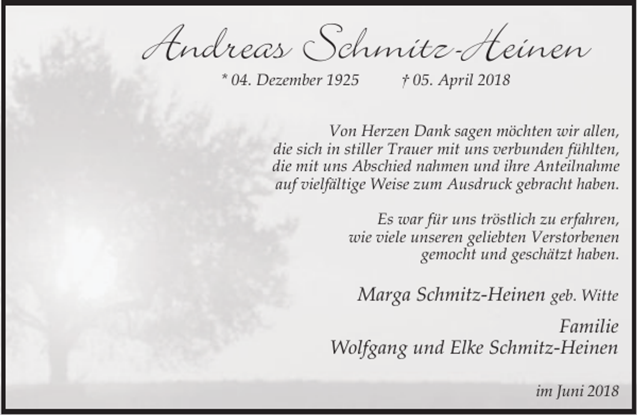 <p>Andreas Schmitz-Heinen<br />* 04. Dezember 1925</p><p>† 05. April 2018</p><p>Von Herzen Dank sagen möchten wir allen,<br />die sich in stiller Trauer mit uns verbunden fühlten,<br />die mit uns Abschied nahmen und ihre Anteilnahme<br />auf vielfältige Weise zum Ausdruck gebracht haben.<br />Es war für uns tröstlich zu erfahren,<br />wie viele unseren geliebten Verstorbenen<br />gemocht und geschätzt haben.</p><p>Marga Schmitz-Heinen geb. Witte<br />Familie<br />Wolfgang und Elke Schmitz-Heinen<br />im Juni 2018</p>