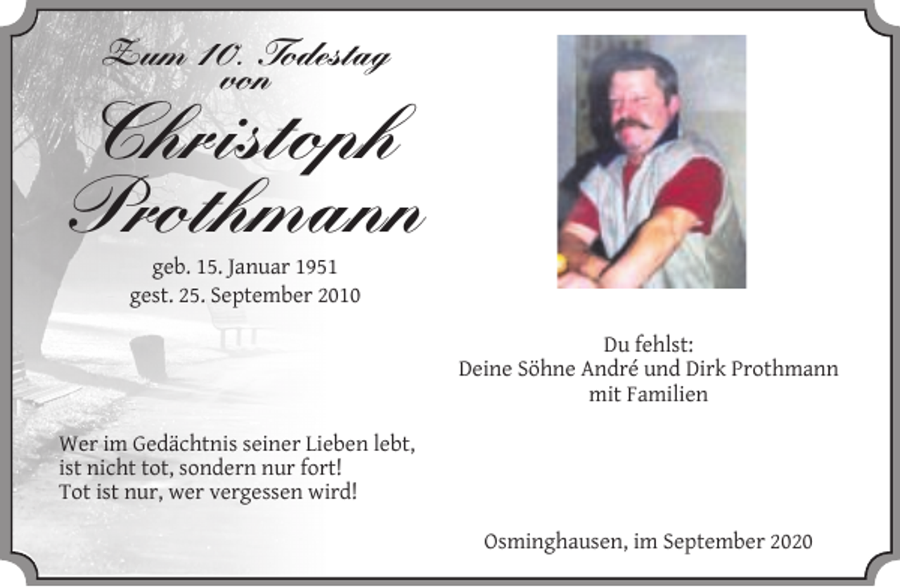 <p>Zum 10. Todestag<br />von</p><p>Christoph<br />Prothmann<br />geb. 15. Januar 1951<br />gest. 25. September 2010</p><p>Du fehlst:<br />Deine Söhne André und Dirk Prothmann<br />mit Familien<br />Wer im Gedächtnis seiner Lieben lebt,<br />ist nicht tot, sondern nur fort!<br />Tot ist nur, wer vergessen wird!<br />Osminghausen, im September 2020</p>