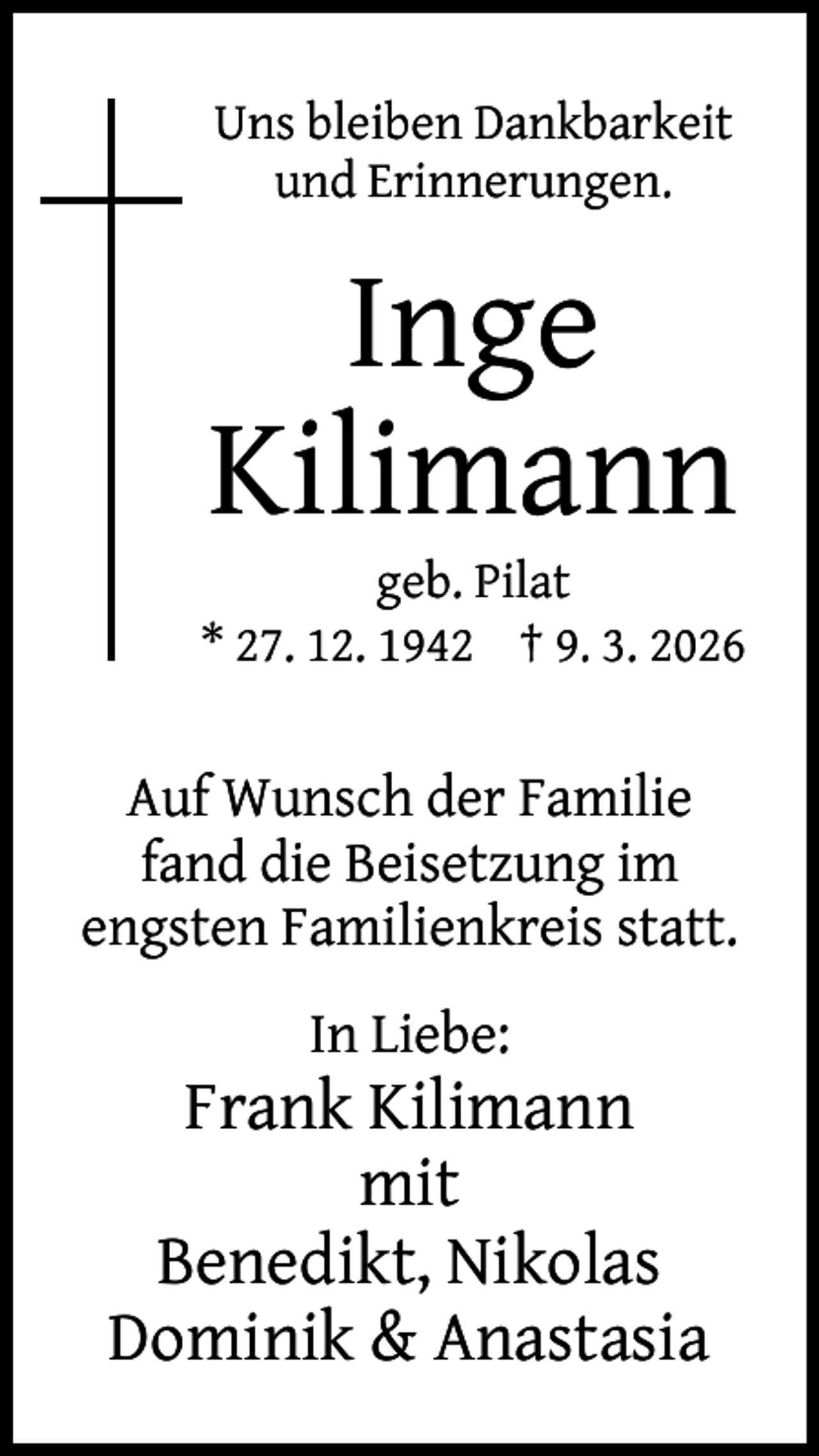 <p>Uns bleiben Dankbarkeit<br />und Erinnerungen.</p><p>Inge<br />Kilimann</p><p>geb. Pilat<br />* 27. 12. 1942 † 9. 3. 2026</p><p>Auf Wunsch der Familie<br />fand die Beisetzung im<br />engsten Familienkreis statt.<br />In Liebe:</p><p>Frank Kilimann<br />mit<br />Benedikt, Nikolas<br />Dominik &amp; Anastasia</p>
