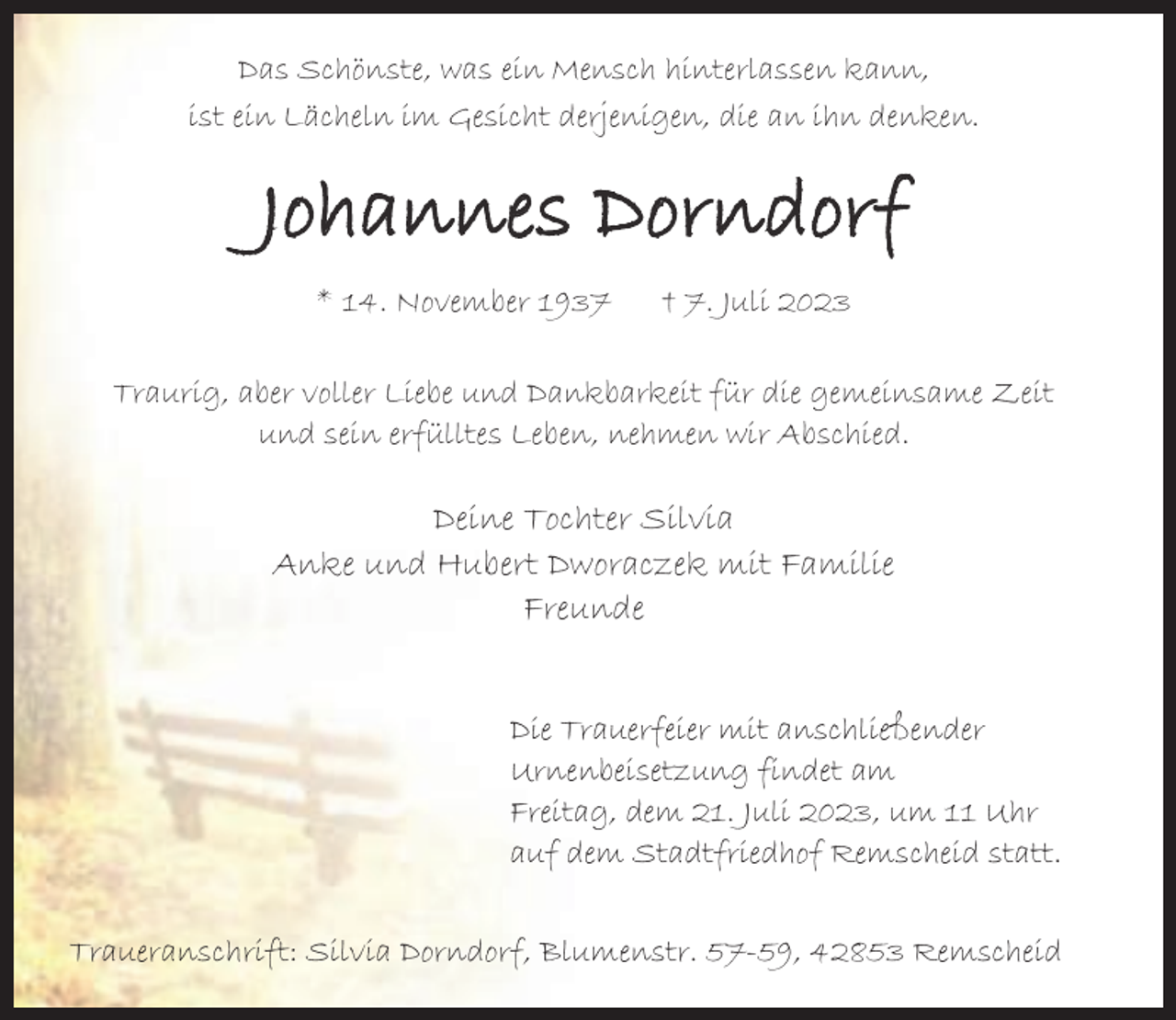 <p>Das Schönste, was ein Mensch hinterlassen kann,<br />ist ein Lächeln im Gesicht derjenigen, die an ihn denken.</p><p>Johannes Dorndorf<br />* 14. November 1937</p><p>† 7. Juli 2023</p><p>Traurig, aber voller Liebe und Dankbarkeit für die gemeinsame Zeit<br />und sein erfülltes Leben, nehmen wir Abschied.</p><p>Deine Tochter Silvia<br />Anke und Hubert Dworaczek mit Familie<br />Freunde<br />Die Trauerfeier mit anschließender<br />Urnenbeisetzung findet am<br />Freitag, dem 21. Juli 2023, um 11 Uhr<br />auf dem Stadtfriedhof Remscheid statt.<br />Traueranschrift: Silvia Dorndorf, Blumenstr. 57-59, 42853 Remscheid</p>