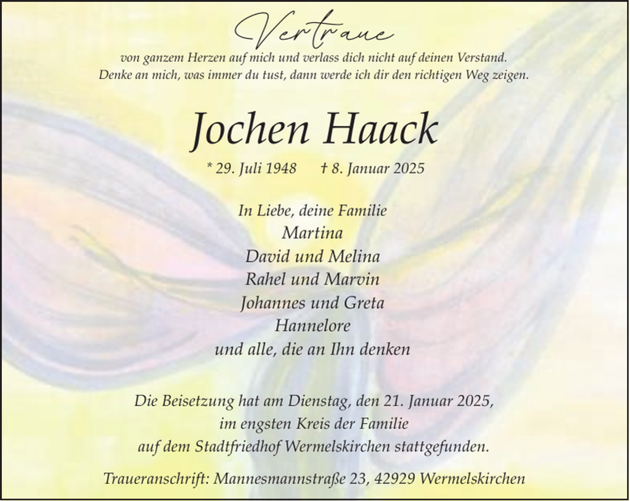 <p>Vertraue</p><p>von ganzem Herzen auf mich und verlass dich nicht auf deinen Verstand.<br />Denke an mich, was immer du tust, dann werde ich dir den richtigen Weg zeigen.</p><p>Jochen Haack<br />* 29. Juli 1948</p><p>† 8. Januar 2025</p><p>In Liebe, deine Familie</p><p>Martina<br />David und Melina<br />Rahel und Marvin<br />Johannes und Greta<br />Hannelore<br />und alle, die an Ihn denken<br />Die Beisetzung hat am Dienstag, den 21. Januar 2025,<br />im engsten Kreis der Familie<br />auf dem Stadtfriedhof Wermelskirchen stattgefunden.<br />Traueranschrift: Mannesmannstraße 23, 42929 Wermelskirchen</p>