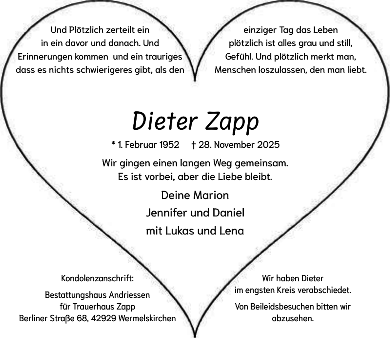 <p>Und Plötzlich zerteilt ein<br />in ein davor und danach. Und<br />Erinnerungen kommen und ein trauriges<br />dass es nichts schwierigeres gibt, als den</p><p>einziger Tag das Leben<br />plötzlich ist alles grau und still,<br />Gefühl. Und plötzlich merkt man,<br />Menschen loszulassen, den man liebt.</p><p>Dieter Zapp<br />* 1. Februar 1952</p><p>† 28. November 2025</p><p>Wir gingen einen langen Weg gemeinsam.<br />Es ist vorbei, aber die Liebe bleibt.</p><p>Deine Marion<br />Jennifer und Daniel<br />mit Lukas und Lena</p><p>Kondolenzanschrift:<br />Bestattungshaus Andriessen<br />für Trauerhaus Zapp<br />Berliner Straße 68, 42929 Wermelskirchen</p><p>Wir haben Dieter<br />im engsten Kreis verabschiedet.<br />Von Beileidsbesuchen bitten wir<br />abzusehen.</p>
