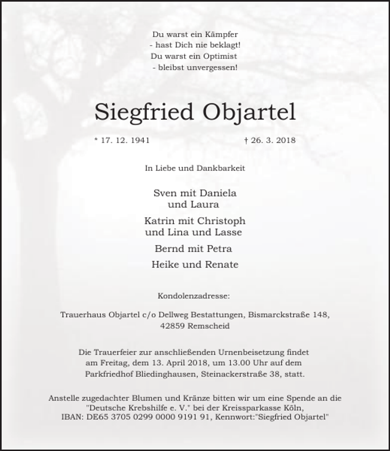 <p>Du warst ein Kämpfer<br />- hast Dich nie beklagt!<br />Du warst ein Optimist<br />- bleibst unvergessen!</p><p>Siegfried Objartel<br />* 17. 12. 1941</p><p>† 26. 3. 2018</p><p>In Liebe und Dankbarkeit</p><p>Sven mit Daniela<br />und Laura<br />Katrin mit Christoph<br />und Lina und Lasse<br />Bernd mit Petra<br />Heike und Renate<br />Kondolenzadresse:<br />Trauerhaus Objartel c/o Dellweg Bestattungen, Bismarckstraße 148,<br />42859 Remscheid<br />Die Trauerfeier zur anschließenden Urnenbeisetzung findet<br />am Freitag, dem 13. April 2018, um 13.00 Uhr auf dem<br />Parkfriedhof Bliedinghausen, Steinackerstraße 38, statt.<br />Anstelle zugedachter Blumen und Kränze bitten wir um eine Spende an die<br />"Deutsche Krebshilfe e. V." bei der Kreissparkasse Köln,<br />IBAN: DE65 3705 0299 0000 91, Kennwort:"Siegfried Objartel"</p>