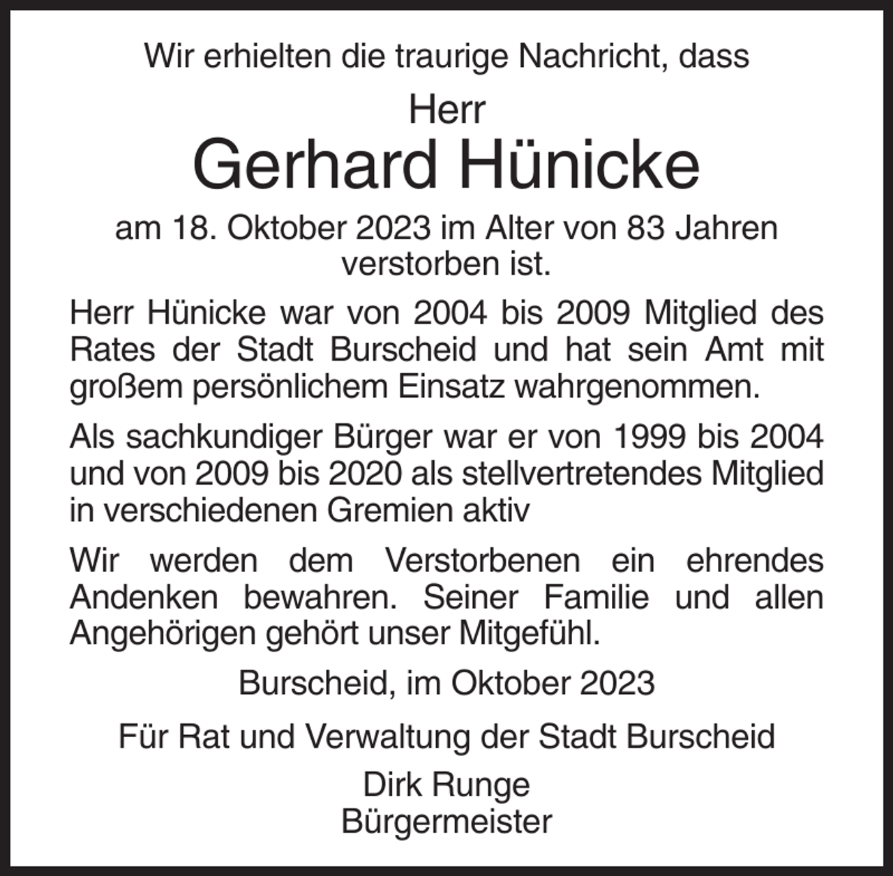 <p>Wir erhielten die traurige Nachricht, dass</p><p>Herr</p><p>Gerhard Hünicke<br />am 18. Oktober 2023 im Alter von 83 Jahren<br />verstorben ist.<br />Herr Hünicke war von 2004 bis 2009 Mitglied des<br />Rates der Stadt Burscheid und hat sein Amt mit<br />großem persönlichem Einsatz wahrgenommen.<br />Als sachkundiger Bürger war er von 1999 bis 2004<br />und von 2009 bis 2020 als stellvertretendes Mitglied<br />in verschiedenen Gremien aktiv<br />Wir werden dem Verstorbenen ein ehrendes<br />Andenken bewahren. Seiner Familie und allen<br />Angehörigen gehört unser Mitgefühl.<br />Burscheid, im Oktober 2023<br />Für Rat und Verwaltung der Stadt Burscheid<br />Dirk Runge<br />Bürgermeister</p>