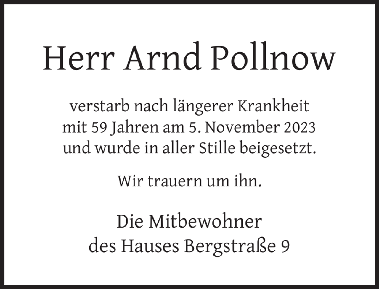 <p>Herr Arnd Pollnow<br />verstarb nach längerer Krankheit<br />mit 59 Jahren am 5. November 2023<br />und wurde in aller Stille beigesetzt.<br />Wir trauern um ihn.</p><p>Die Mitbewohner<br />des Hauses Bergstraße 9</p>