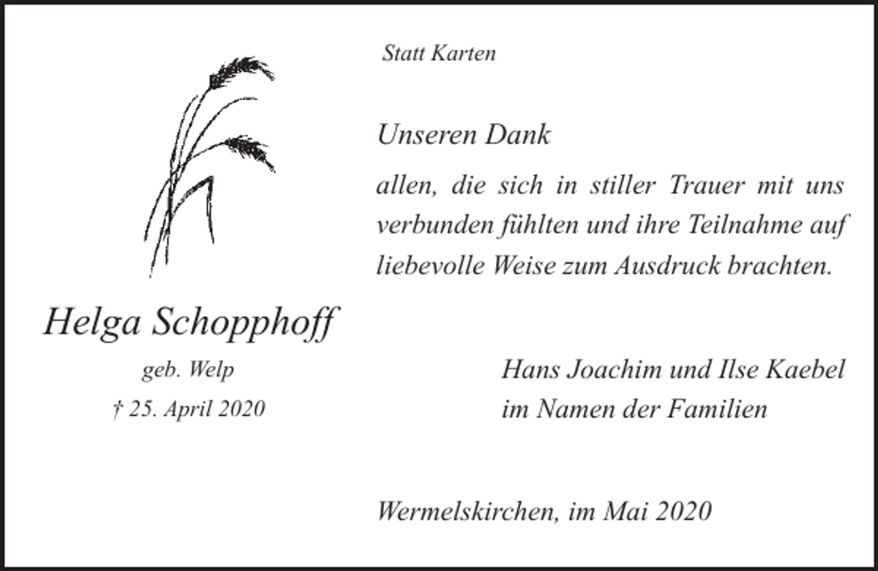 <p>Statt Karten</p><p>Unseren Dank<br />allen, die sich in stiller Trauer mit uns<br />verbunden fühlten und ihre Teilnahme auf<br />liebevolle Weise zum Ausdruck brachten.</p><p>Helga Schopphoff<br />geb. Welp<br />† 25. April 2020</p><p>Hans Joachim und Ilse Kaebel<br />im Namen der Familien<br />Wermelskirchen, im Mai 2020</p>