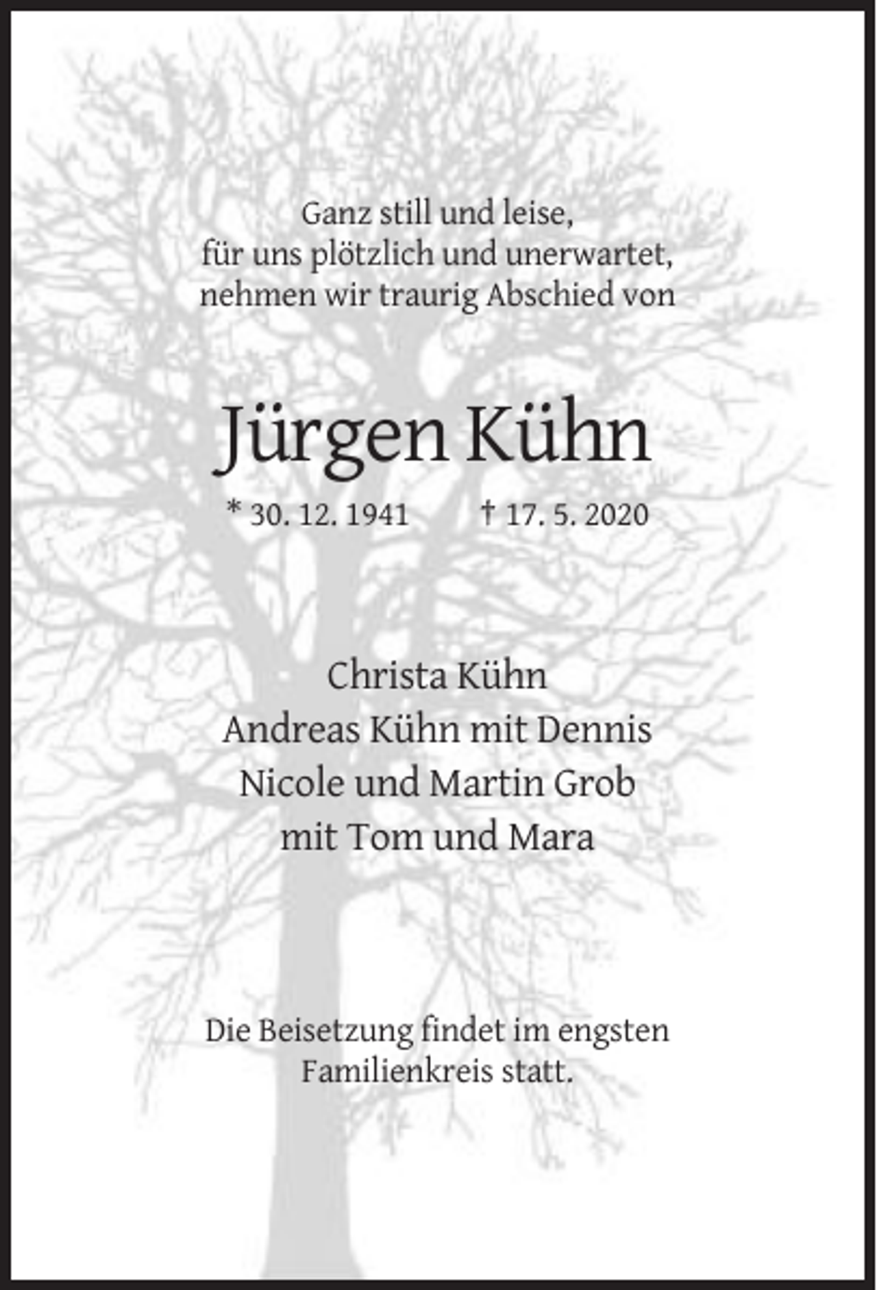 <p>Ganz still und leise,<br />für uns plötzlich und unerwartet,<br />nehmen wir traurig Abschied von</p><p>Jürgen Kühn<br />* 30. 12. 1941</p><p>† 17. 5. 2020</p><p>Christa Kühn<br />Andreas Kühn mit Dennis<br />Nicole und Martin Grob<br />mit Tom und Mara</p><p>Die Beisetzung findet im engsten<br />Familienkreis statt.</p>