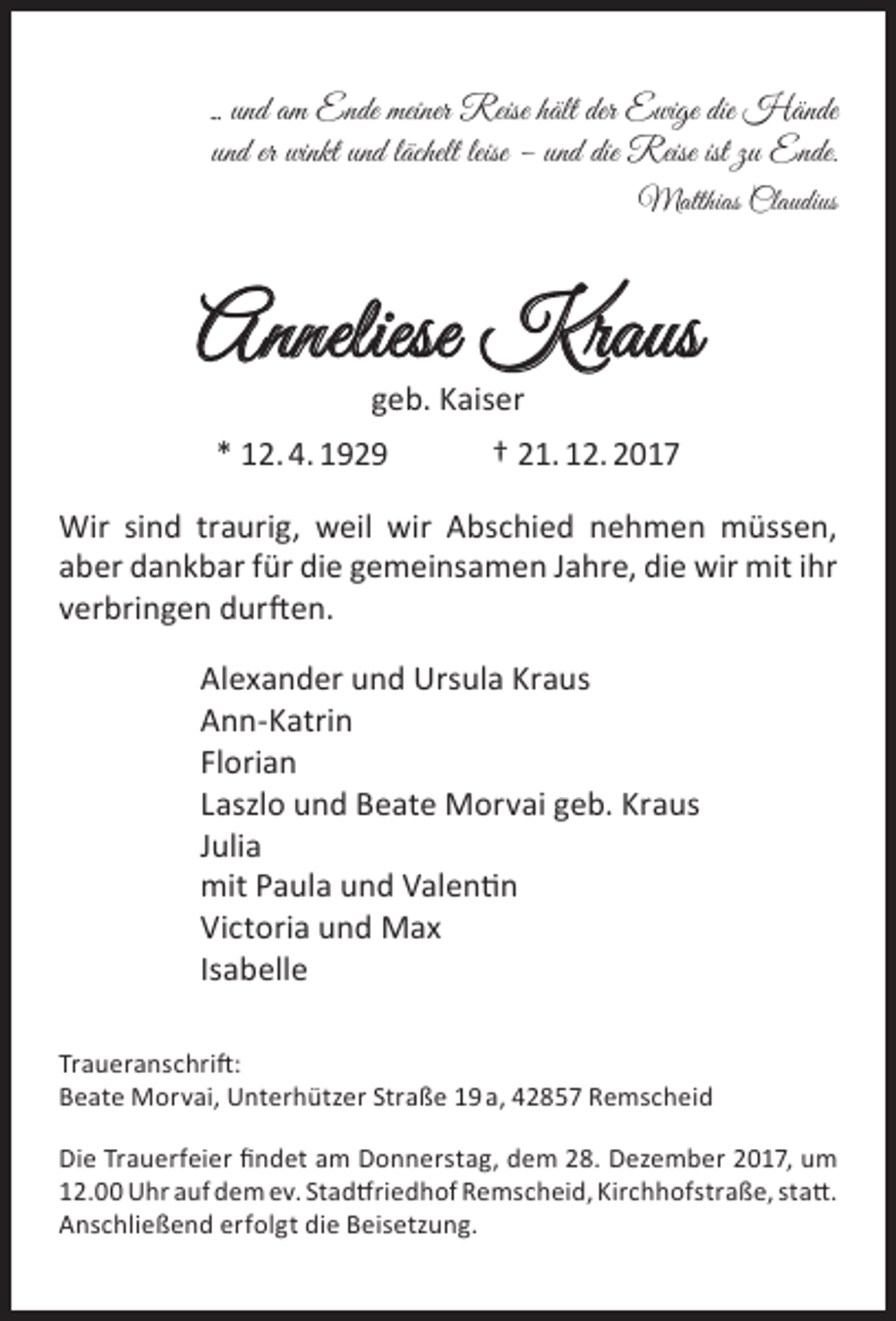 <p>... und am Ende meiner Reise hält der Ewige die Hände<br />und er winkt und lächelt leise – und die Reise ist zu Ende.<br />Matthias Claudius</p><p>Anneliese Kraus<br />geb. Kaiser</p><p>* 12. 4. 1929</p><p>† 21. 12. 2017</p><p>Wir sind traurig, weil wir Abschied nehmen müssen,<br />aber dankbar für die gemeinsamen Jahre, die wir mit ihr<br />verbringen durften.<br />Alexander und Ursula Kraus<br />Ann-Katrin<br />Florian<br />Laszlo und Beate Morvai geb. Kraus<br />Julia<br />mit Paula und Valentin<br />Victoria und Max<br />Isabelle<br />Traueranschrift:<br />Beate Morvai, Unterhützer Straße 19 a, 42857 Remscheid<br />Die Trauerfeier findet am Donnerstag, dem 28. Dezember 2017, um<br />12.00 Uhr auf dem ev. Stadtfriedhof Remscheid, Kirchhofstraße, statt.<br />Anschließend erfolgt die Beisetzung.</p>