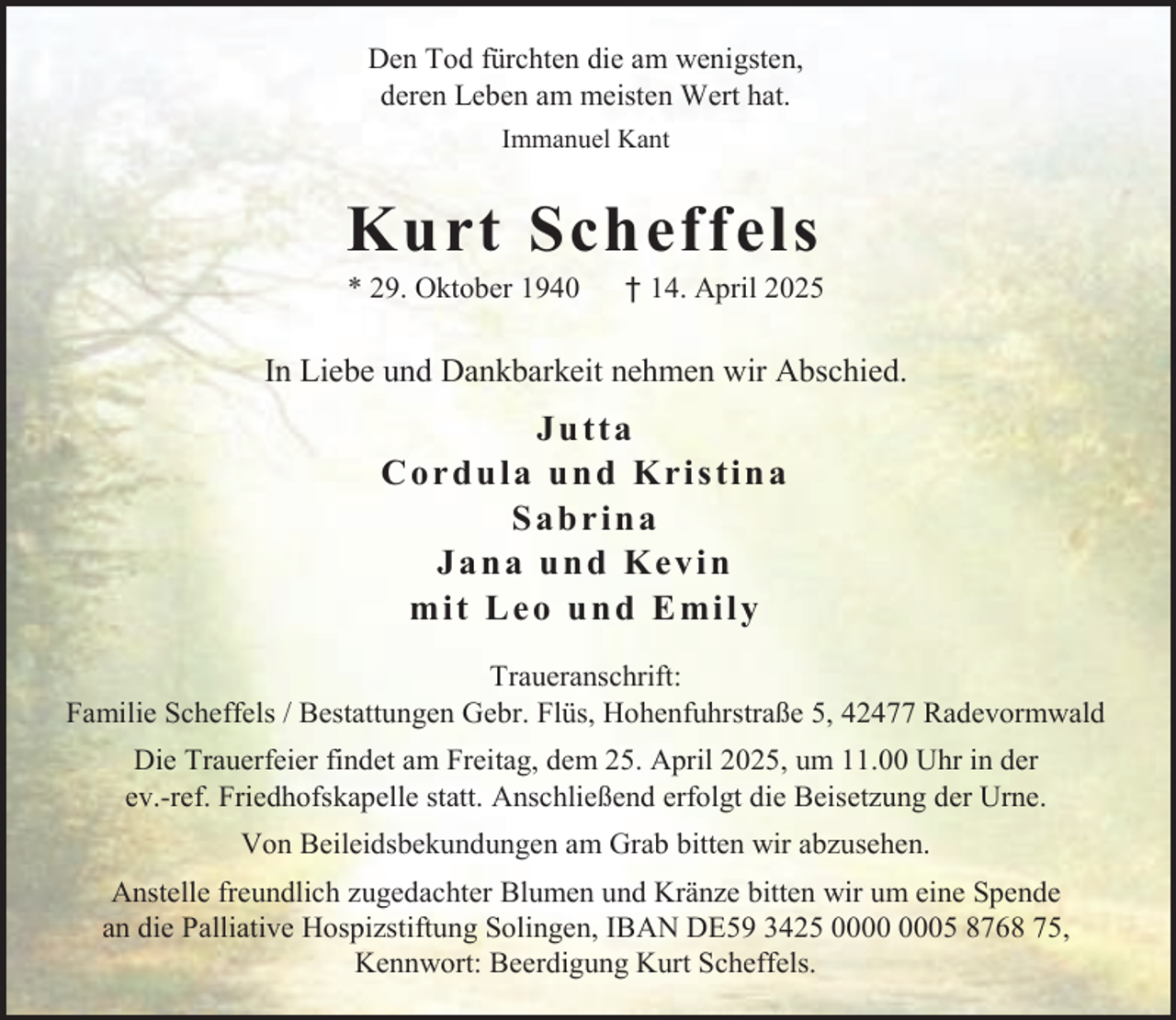 <p>Den Tod fürchten die am wenigsten,<br />deren Leben am meisten Wert hat.<br />Immanuel Kant</p><p>Kurt Scheffels<br />* 29. Oktober 1940</p><p>† 14. April 2025</p><p>In Liebe und Dankbarkeit nehmen wir Abschied.</p><p>Jutta<br />C o r d u l a u n d K r i s ti n a<br />Sabrina<br />Jana und Kevin<br />mi t L e o u n d E mi l y<br />Traueranschrift:<br />Familie Scheffels / Bestattungen Gebr. Flüs, Hohenfuhrstraße 5, 42477 Radevormwald<br />Die Trauerfeier findet am Freitag, dem 25. April 2025, um 11.00 Uhr in der<br />ev.-ref. Friedhofskapelle statt. Anschließend erfolgt die Beisetzung der Urne.<br />Von Beileidsbekundungen am Grab bitten wir abzusehen.<br />Anstelle freundlich zugedachter Blumen und Kränze bitten wir um eine Spende<br />an die Palliative Hospizstiftung Solingen, IBAN DE59 3425 05 8768 75,<br />Kennwort: Beerdigung Kurt Scheffels.</p>