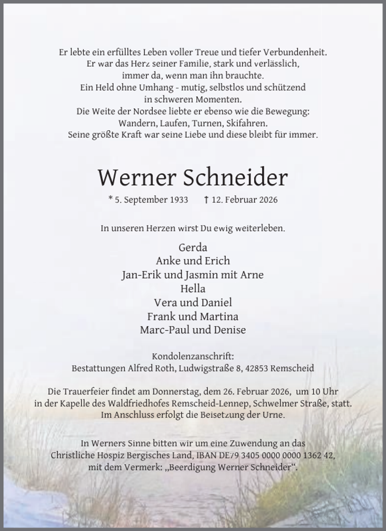 <p>Er lebte ein erfülltes Leben voller Treue und tiefer Verbundenheit.<br />Er war das Herz seiner Familie, stark und verlässlich,<br />immer da, wenn man ihn brauchte.<br />Ein Held ohne Umhang - mutig, selbstlos und schützend<br />in schweren Momenten.<br />Die Weite der Nordsee liebte er ebenso wie die Bewegung:<br />Wandern, Laufen, Turnen, Skifahren.<br />Seine größte Kraft war seine Liebe und diese bleibt für immer.</p><p>Werner Schneider<br />* 5. September 1933</p><p>† 12. Februar 2026</p><p>In unseren Herzen wirst Du ewig weiterleben.</p><p>Gerda<br />Anke und Erich<br />Jan-Erik und Jasmin mit Arne<br />Hella<br />Vera und Daniel<br />Frank und Martina<br />Marc-Paul und Denise<br />Kondolenzanschrift:<br />Bestattungen Alfred Roth, Ludwigstraße 8, 42853 Remscheid<br />Die Trauerfeier ﬁndet am Donnerstag, dem 26. Februar 2026, um 10 Uhr<br />in der Kapelle des Waldfriedhofes Remscheid-Lennep, Schwelmer Straße, statt.<br />Im Anschluss erfolgt die Beisetzung der Urne.<br />In Werners Sinne bitten wir um eine Zuwendung an das<br />Christliche Hospiz Bergisches Land, IBAN DE79 3405 1362 42,<br />mit dem Vermerk: ,,Beerdigung Werner Schneider“.</p>