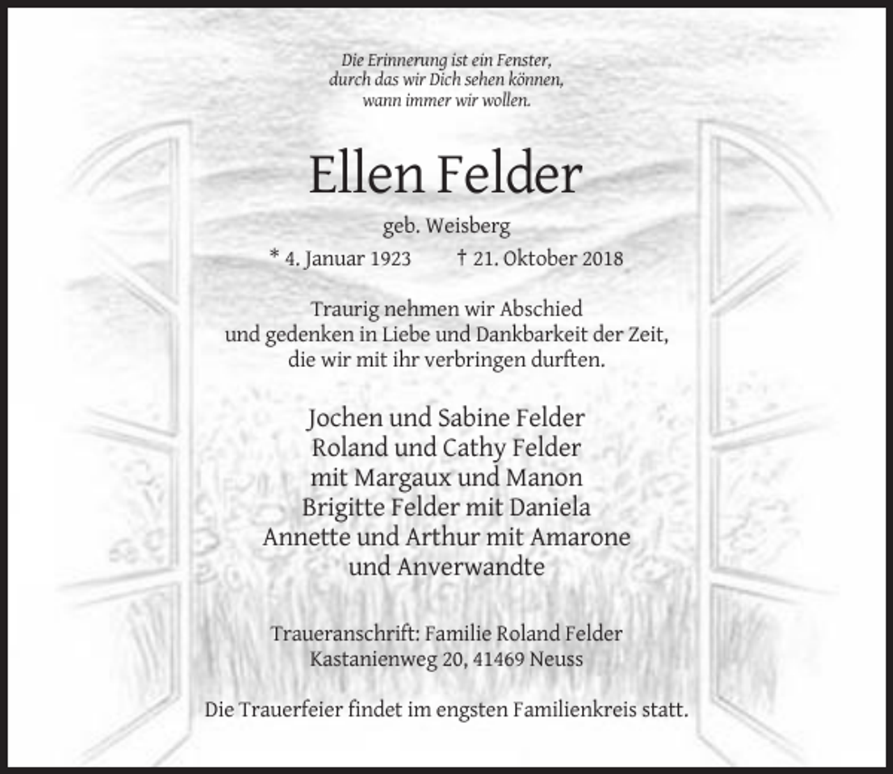 <p>Die Erinnerung ist ein Fenster,<br />durch das wir Dich sehen können,<br />wann immer wir wollen.</p><p>Ellen Felder<br />geb. Weisberg<br />* 4. Januar 1923<br />† 21. Oktober 2018<br />Traurig nehmen wir Abschied<br />und gedenken in Liebe und Dankbarkeit der Zeit,<br />die wir mit ihr verbringen durften.</p><p>Jochen und Sabine Felder<br />Roland und Cathy Felder<br />mit Margaux und Manon<br />Brigitte Felder mit Daniela<br />Annette und Arthur mit Amarone<br />und Anverwandte<br />Traueranschrift: Familie Roland Felder<br />Kastanienweg 20, 41469 Neuss<br />Die Trauerfeier findet im engsten Familienkreis statt.</p>