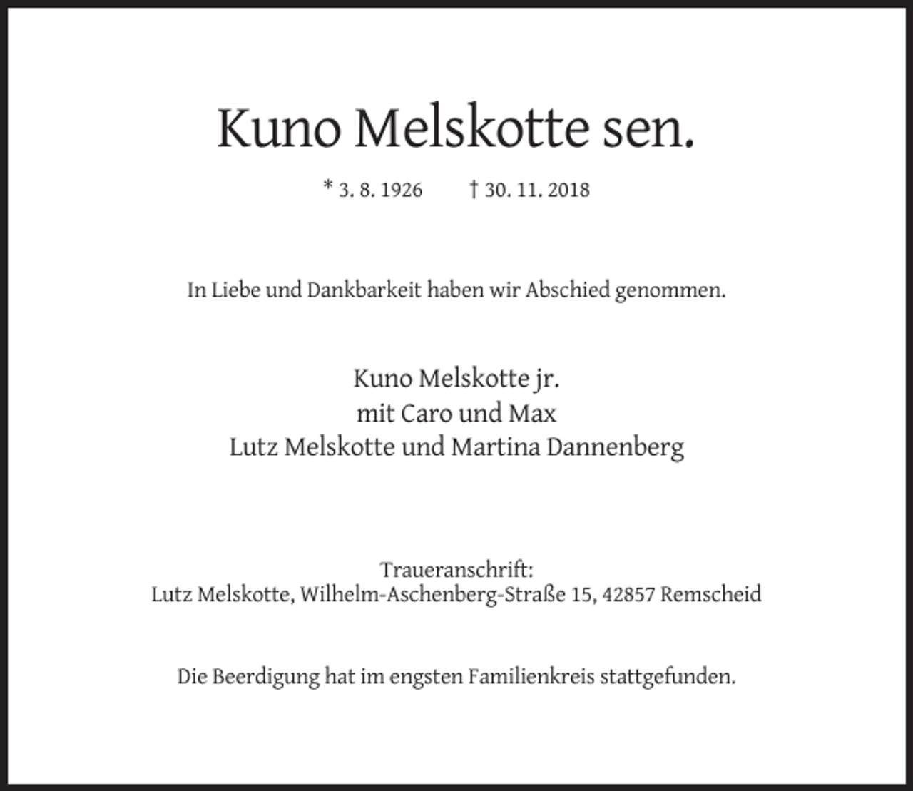 <p>Kuno Melskotte sen.<br />* 3. 8. 1926</p><p>† 30. 11. 2018</p><p>In Liebe und Dankbarkeit haben wir Abschied genommen.</p><p>Kuno Melskotte jr.<br />mit Caro und Max<br />Lutz Melskotte und Martina Dannenberg</p><p>Traueranschrift:<br />Lutz Melskotte, Wilhelm-Aschenberg-Straße 15, 42857 Remscheid</p><p>Die Beerdigung hat im engsten Familienkreis stattgefunden.</p>