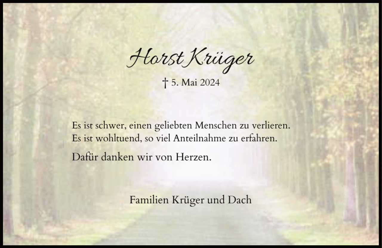 <p>Horst Krüger<br />† 5. Mai 2024</p><p>Es ist schwer, einen geliebten Menschen zu verlieren.<br />Es ist wohltuend, so viel Anteilnahme zu erfahren.</p><p>Dafür danken wir von Herzen.</p><p>Familien Krüger und Dach</p>