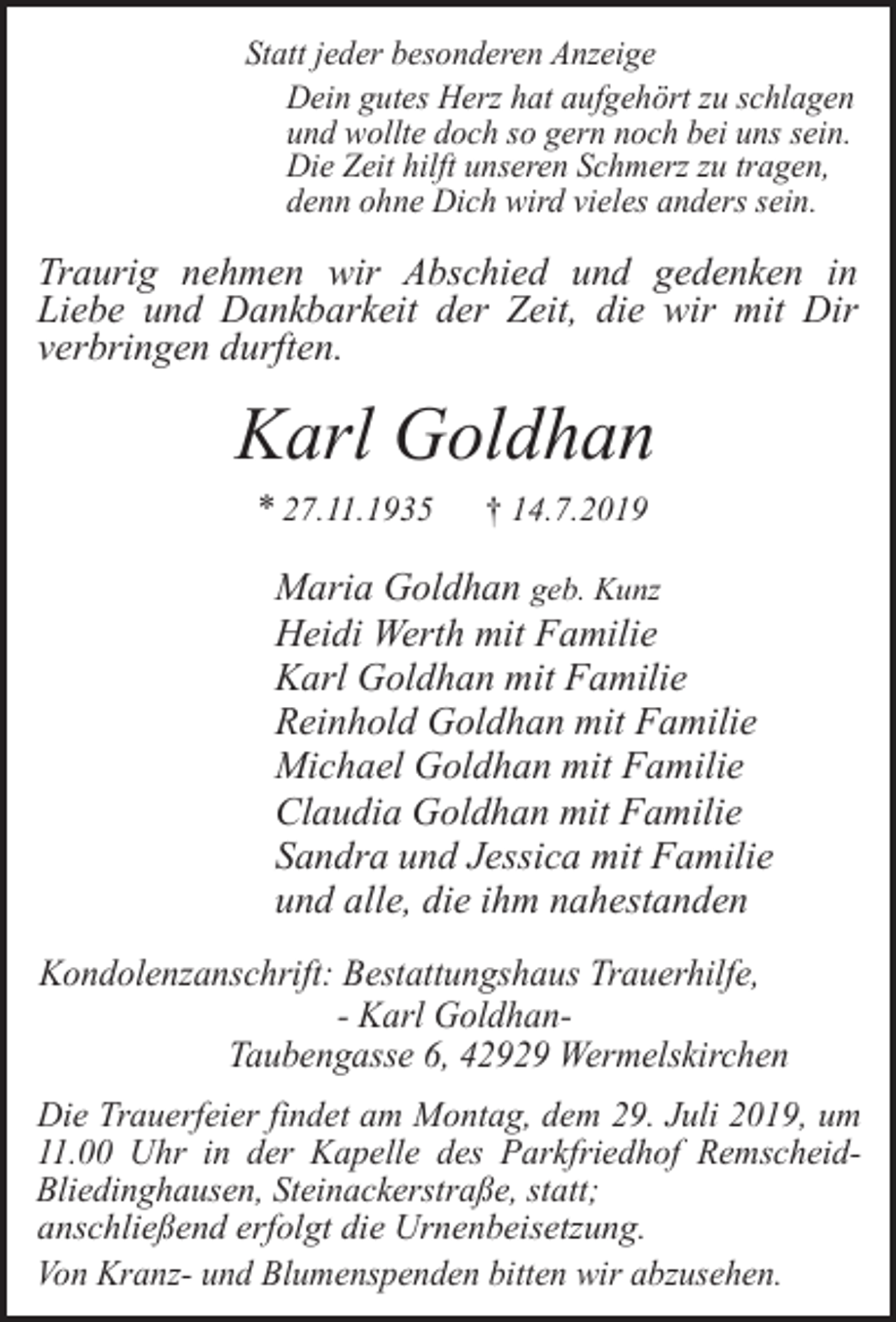 <p>Statt jeder besonderen Anzeige<br />Dein gutes Herz hat aufgehört zu schlagen<br />und wollte doch so gern noch bei uns sein.<br />Die Zeit hilft unseren Schmerz zu tragen,<br />denn ohne Dich wird vieles anders sein.</p><p>Traurig nehmen wir Abschied und gedenken in<br />Liebe und Dankbarkeit der Zeit, die wir mit Dir<br />verbringen durften.</p><p>Karl Goldhan<br />* 27.11.1935</p><p>† 14.7.2019</p><p>Maria Goldhan geb. Kunz<br />Heidi Werth mit Familie<br />Karl Goldhan mit Familie<br />Reinhold Goldhan mit Familie<br />Michael Goldhan mit Familie<br />Claudia Goldhan mit Familie<br />Sandra und Jessica mit Familie<br />und alle, die ihm nahestanden<br />Kondolenzanschrift: Bestattungshaus Trauerhilfe,<br />- Karl GoldhanTaubengasse 6, 42929 Wermelskirchen<br />Die Trauerfeier findet am Montag, dem 29. Juli 2019, um<br />11.00 Uhr in der Kapelle des Parkfriedhof RemscheidBliedinghausen, Steinackerstraße, statt;<br />anschließend erfolgt die Urnenbeisetzung.<br />Von Kranz- und Blumenspenden bitten wir abzusehen.</p>