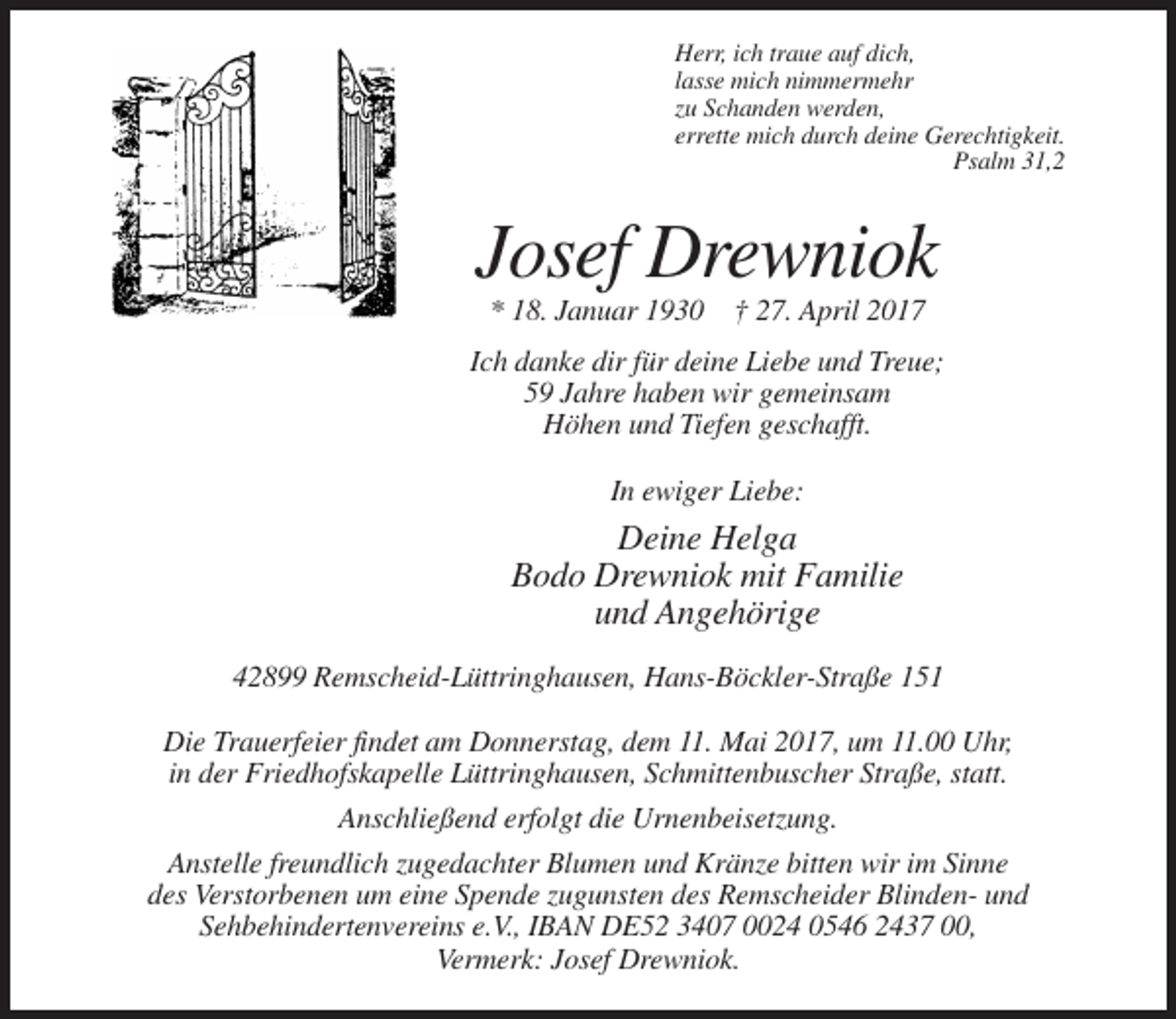 <p>Herr, ich traue auf dich,<br />lasse mich nimmermehr<br />zu Schanden werden,<br />errette mich durch deine Gerechtigkeit.<br />Psalm 31,2</p><p>Josef Drewniok<br />* 18. Januar 1930 † 27. April 2017<br />Ich danke dir für deine Liebe und Treue;<br />59 Jahre haben wir gemeinsam<br />Höhen und Tiefen geschafft.<br />In ewiger Liebe:</p><p>Deine Helga<br />Bodo Drewniok mit Familie<br />und Angehörige<br />42899 Remscheid-Lüttringhausen, Hans-Böckler-Straße 151<br />Die Trauerfeier findet am Donnerstag, dem 11. Mai 2017, um 11.00 Uhr,<br />in der Friedhofskapelle Lüttringhausen, Schmittenbuscher Straße, statt.<br />Anschließend erfolgt die Urnenbeisetzung.<br />Anstelle freundlich zugedachter Blumen und Kränze bitten wir im Sinne<br />des Verstorbenen um eine Spende zugunsten des Remscheider Blinden- und<br />Sehbehindertenvereins e.V., IBAN DE52 3407 0024 0546 2437 00,<br />Vermerk: Josef Drewniok.</p>