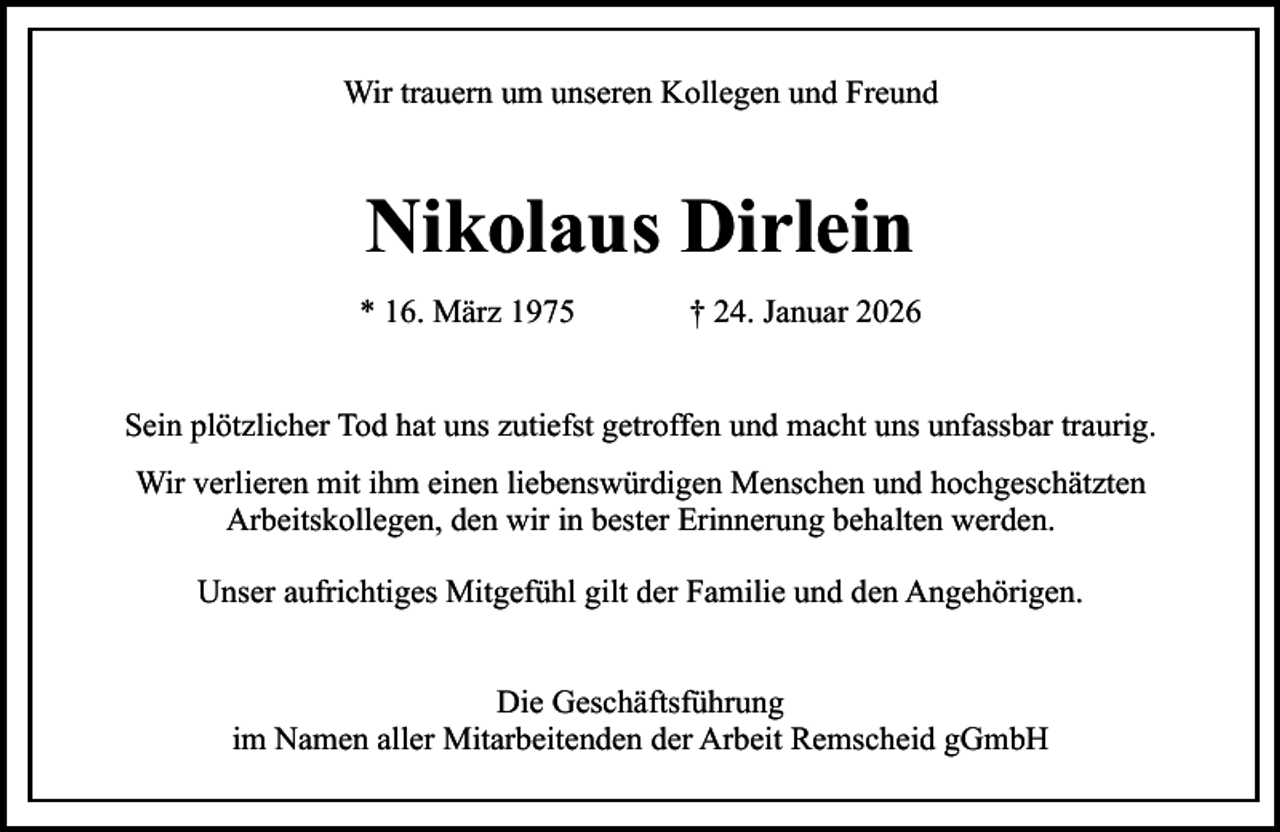 <p>Wir trauern um unseren Kollegen und Freund</p><p>Nikolaus Dirlein<br />* 16. März 1975</p><p>† 24. Januar 2026</p><p>Sein plötzlicher Tod hat uns zutiefst getroffen und macht uns unfassbar traurig.<br />Wir verlieren mit ihm einen liebenswürdigen Menschen und hochgeschätzten<br />Arbeitskollegen, den wir in bester Erinnerung behalten werden.<br />Unser aufrichtiges Mitgefühl gilt der Familie und den Angehörigen.<br />Die Geschäftsführung<br />im Namen aller Mitarbeitenden der Arbeit Remscheid gGmbH</p>