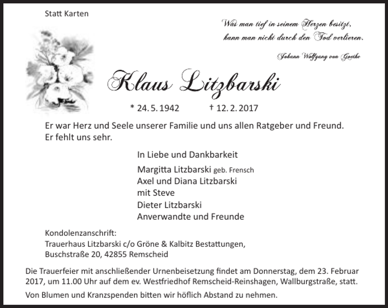 <p>Statt Karten</p><p>* 24. 5. 1942</p><p>† 12. 2. 2017</p><p>Er war Herz und Seele unserer Familie und uns allen Ratgeber und Freund.<br />Er fehlt uns sehr.<br />In Liebe und Dankbarkeit<br />Margitta Litzbarski geb. Frensch<br />Axel und Diana Litzbarski<br />mit Steve<br />Dieter Litzbarski<br />Anverwandte und Freunde<br />Kondolenzanschrift:<br />Trauerhaus Litzbarski c/o Gröne &amp; Kalbitz Bestattungen,<br />Buschstraße 20, 42855 Remscheid<br />Die Trauerfeier mit anschließender Urnenbeisetzung findet am Donnerstag, dem 23. Februar<br />2017, um 11.00 Uhr auf dem ev. Westfriedhof Remscheid-Reinshagen, Wallburgstraße, statt.<br />Von Blumen und Kranzspenden bitten wir höflich Abstand zu nehmen.</p>