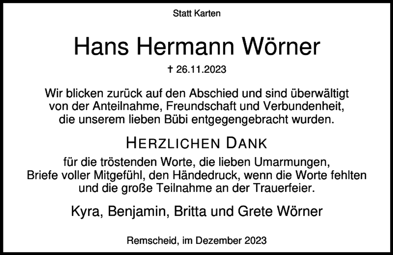 <p>Statt Karten</p><p>Hans Hermann Wörner<br />g 26.11.2023</p><p>Wir blicken zurück auf den Abschied und sind überwältigt<br />von der Anteilnahme, Freundschaft und Verbundenheit,<br />die unserem lieben Bübi entgegengebracht wurden.</p><p>H ERZLICHEN D ANK<br />für die tröstenden Worte, die lieben Umarmungen,<br />Briefe voller Mitgefühl, den Händedruck, wenn die Worte fehlten<br />und die große Teilnahme an der Trauerfeier.</p><p>Kyra, Benjamin, Britta und Grete Wörner<br />Remscheid, im Dezember 2023</p>