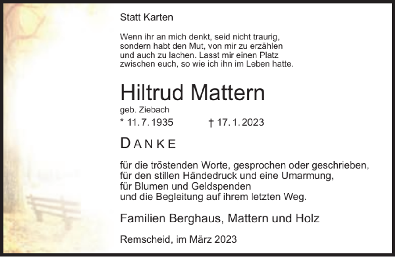 <p>Statt Karten<br />Wenn ihr an mich denkt, seid nicht traurig,<br />sondern habt den Mut, von mir zu erzählen<br />und auch zu lachen. Lasst mir einen Platz<br />zwischen euch, so wie ich ihn im Leben hatte.</p><p>Hiltrud Mattern</p><p>geb. Ziebach</p><p>* 11. 7. 1935</p><p>† 17. 1. 2023</p><p>DANKE<br />für die tröstenden Worte, gesprochen oder geschrieben,<br />für den stillen Händedruck und eine Umarmung,<br />für Blumen und Geldspenden<br />und die Begleitung auf ihrem letzten Weg.</p><p>Familien Berghaus, Mattern und Holz<br />Remscheid, im März 2023</p>