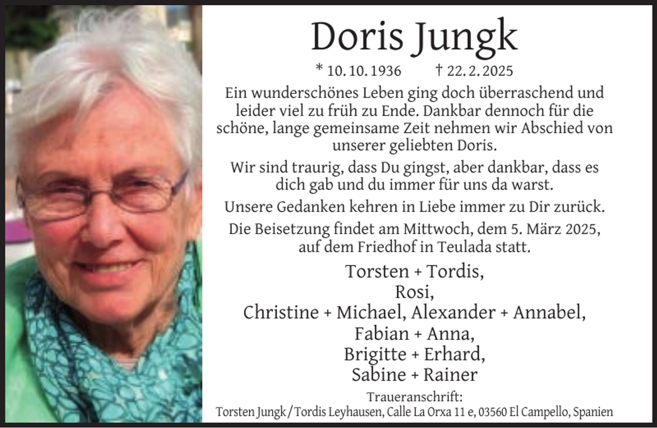 <p>Doris Jungk</p><p>* 10. 10. 1936<br />† 22. 2. 2025<br />Ein wunderschönes Leben ging doch überraschend und<br />leider viel zu früh zu Ende. Dankbar dennoch für die<br />schöne, lange gemeinsame Zeit nehmen wir Abschied von<br />unserer geliebten Doris.<br />Wir sind traurig, dass Du gingst, aber dankbar, dass es<br />dich gab und du immer für uns da warst.<br />Unsere Gedanken kehren in Liebe immer zu Dir zurück.<br />Die Beisetzung ﬁndet am Mittwoch, dem 5. März 2025,<br />auf dem Friedhof in Teulada statt.</p><p>Torsten + Tordis,<br />Rosi,<br />Christine + Michael, Alexander + Annabel,<br />Fabian + Anna,<br />Brigitte + Erhard,<br />Sabine + Rainer</p><p>Traueranschrift:<br />Torsten Jungk/Tordis Leyhausen, Calle La Orxa 11 e, 03560 El Campello, Spanien</p>