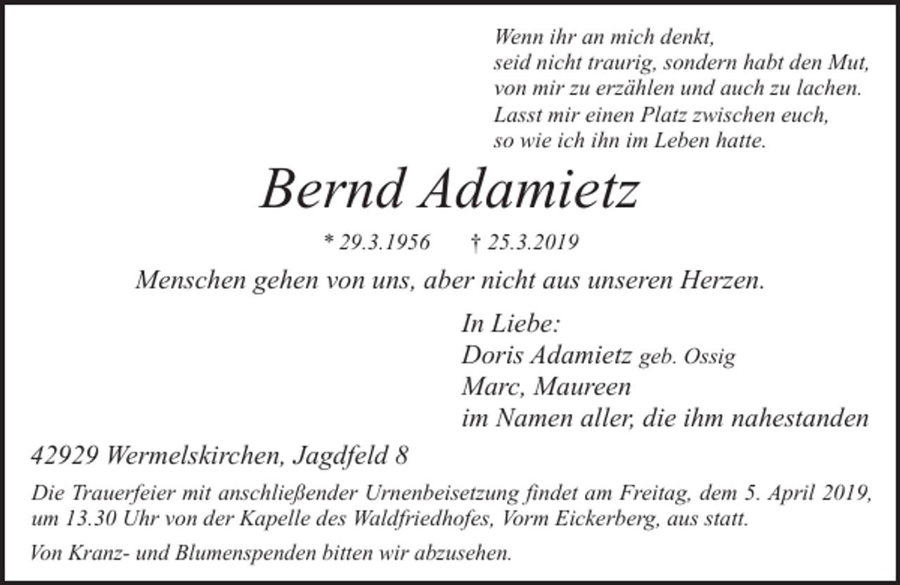 <p>Wenn ihr an mich denkt,<br />seid nicht traurig, sondern habt den Mut,<br />von mir zu erzählen und auch zu lachen.<br />Lasst mir einen Platz zwischen euch,<br />so wie ich ihn im Leben hatte.</p><p>Bernd Adamietz<br />* 29.3.1956</p><p>† 25.3.2019</p><p>Menschen gehen von uns, aber nicht aus unseren Herzen.<br />In Liebe:<br />Doris Adamietz geb. Ossig<br />Marc, Maureen<br />im Namen aller, die ihm nahestanden<br />42929 Wermelskirchen, Jagdfeld 8<br />Die Trauerfeier mit anschließender Urnenbeisetzung findet am Freitag, dem 5. April 2019,<br />um 13.30 Uhr von der Kapelle des Waldfriedhofes, Vorm Eickerberg, aus statt.<br />Von Kranz- und Blumenspenden bitten wir abzusehen.</p>