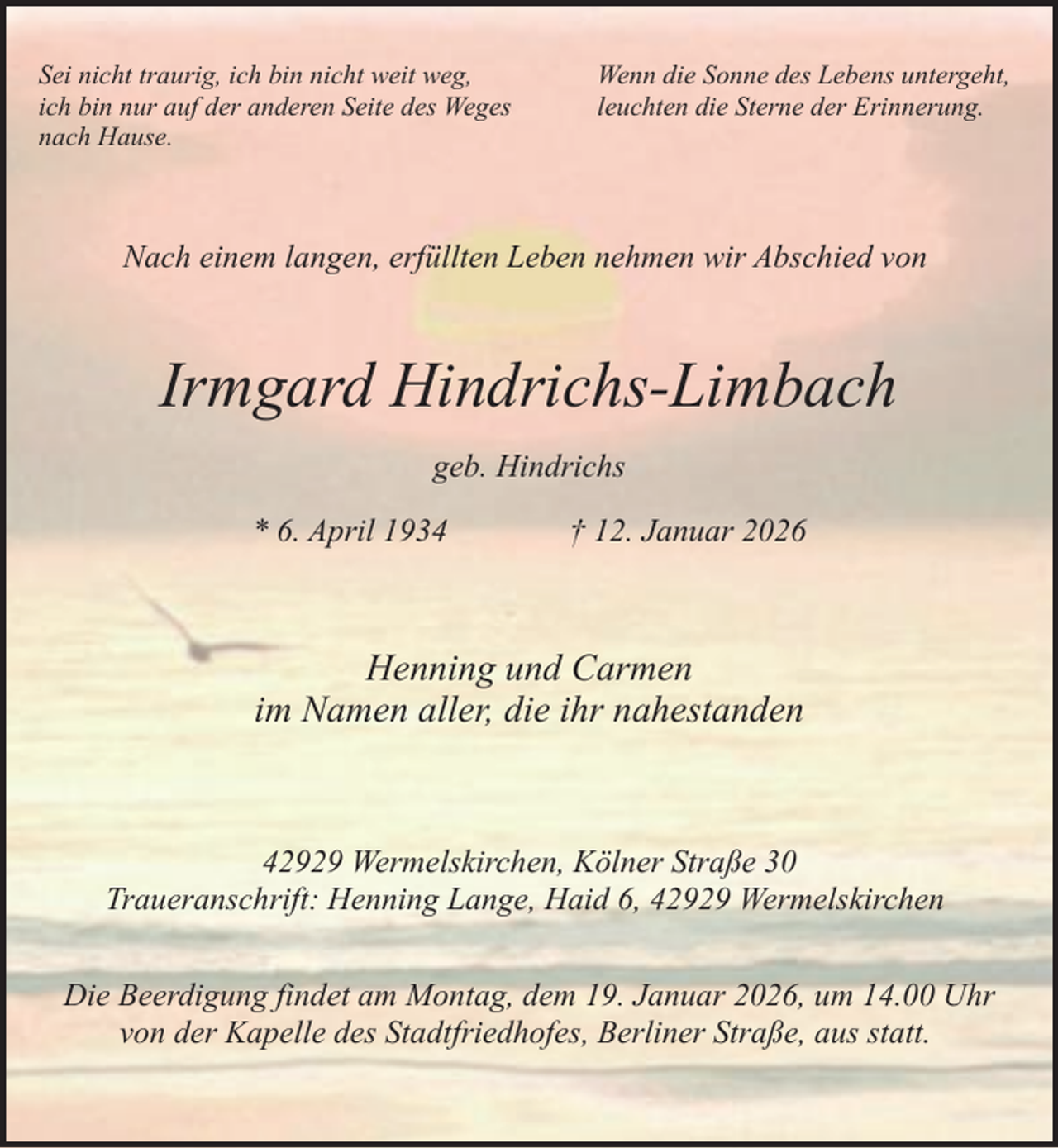 <p>Sei nicht traurig, ich bin nicht weit weg,<br />ich bin nur auf der anderen Seite des Weges<br />nach Hause.</p><p>Wenn die Sonne des Lebens untergeht,<br />leuchten die Sterne der Erinnerung.</p><p>Nach einem langen, erfüllten Leben nehmen wir Abschied von</p><p>Irmgard Hindrichs-Limbach<br />geb. Hindrichs<br />* 6. April 1934</p><p>† 12. Januar 2026</p><p>Henning und Carmen<br />im Namen aller, die ihr nahestanden</p><p>42929 Wermelskirchen, Kölner Straße 30<br />Traueranschrift: Henning Lange, Haid 6, 42929 Wermelskirchen<br />Die Beerdigung findet am Montag, dem 19. Januar 2026, um 14.00 Uhr<br />von der Kapelle des Stadtfriedhofes, Berliner Straße, aus statt.</p>