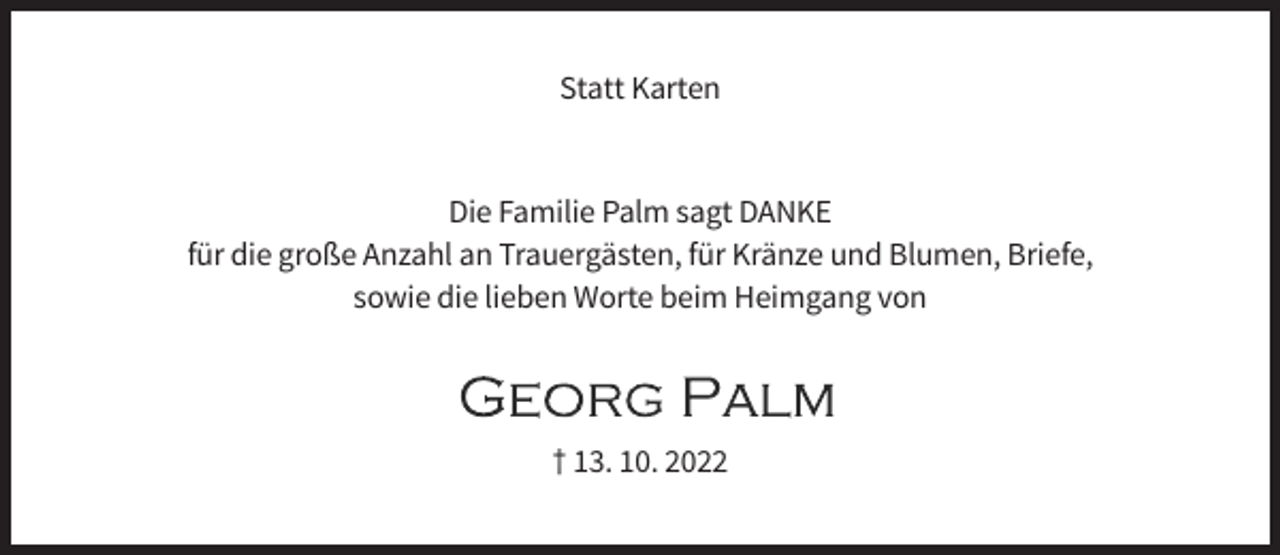 <p>Statt Karten</p><p>Die Familie Palm sagt DANKE<br />für die große Anzahl an Trauergästen, für Kränze und Blumen, Briefe,<br />sowie die lieben Worte beim Heimgang von</p><p>† 13. 10. 2022</p>
