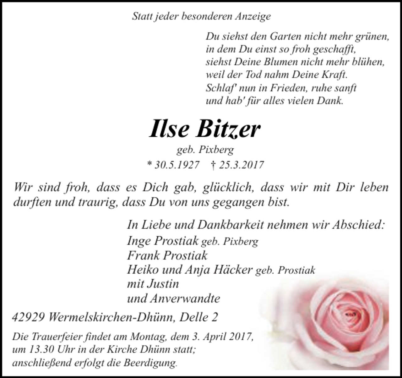 <p>Statt jeder besonderen Anzeige<br />Du siehst den Garten nicht mehr grünen,<br />in dem Du einst so froh geschafft,<br />siehst Deine Blumen nicht mehr blühen,<br />weil der Tod nahm Deine Kraft.<br />Schlaf' nun in Frieden, ruhe sanft<br />und hab' für alles vielen Dank.</p><p>Ilse Bitzer</p><p>geb. Pixberg<br />* 30.5.1927 † 25.3.2017</p><p>Wir sind froh, dass es Dich gab, glücklich, dass wir mit Dir leben<br />durften und traurig, dass Du von uns gegangen bist.<br />In Liebe und Dankbarkeit nehmen wir Abschied:<br />Inge Prostiak geb. Pixberg<br />Frank Prostiak<br />Heiko und Anja Häcker geb. Prostiak<br />mit Justin<br />und Anverwandte<br />42929 Wermelskirchen-Dhünn, Delle 2<br />Die Trauerfeier findet am Montag, dem 3. April 2017,<br />um 13.30 Uhr in der Kirche Dhünn statt;<br />anschließend erfolgt die Beerdigung.</p>