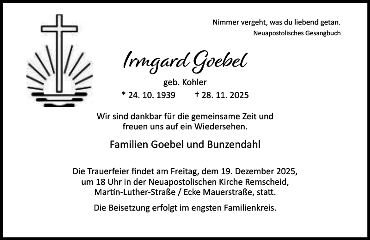 <p>Nimmer vergeht, was du liebend getan.<br />Neuapostolisches Gesangbuch</p><p>Irmgard Goebel<br />geb. Kohler<br />* 24. 10. 1939<br />† 28. 11. 2025<br />Wir sind dankbar für die gemeinsame Zeit und<br />freuen uns auf ein Wiedersehen.</p><p>Familien Goebel und Bunzendahl<br />Die Trauerfeier ﬁndet am Freitag, dem 19. Dezember 2025,<br />um 18 Uhr in der Neuapostolischen Kirche Remscheid,<br />Mar n-Luther-Straße / Ecke Mauerstraße, sta .<br />Die Beisetzung erfolgt im engsten Familienkreis.</p>