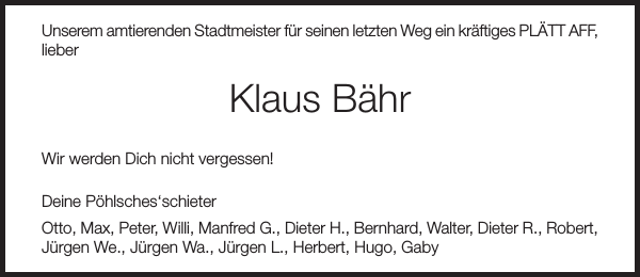 <p>Unserem amtierenden Stadtmeister für seinen letzten Weg ein kräftiges PLÄTT AFF,<br />lieber</p><p>Klaus Bähr<br />Wir werden Dich nicht vergessen!<br />Deine Pöhlsches‘schieter<br />Otto, Max, Peter, Willi, Manfred G., Dieter H., Bernhard, Walter, Dieter R., Robert,<br />Jürgen We., Jürgen Wa., Jürgen L., Herbert, Hugo, Gaby</p>