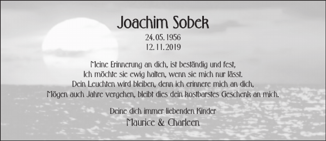 <p>Joachim Sobek<br />24. 05. 1956<br />12. 11. 2019</p><p>Meine Erinnerung an dich, ist beständig und fest,<br />Ich möchte sie ewig halten, wenn sie mich nur lässt.<br />Dein Leuchten wird bleiben, denn ich erinnere mich an dich,<br />Mögen auch Jahre vergehen, bleibt dies dein kostbarstes Geschenk an mich.<br />Deine dich immer liebenden Kinder</p><p>Maurice &amp; Charleen</p>