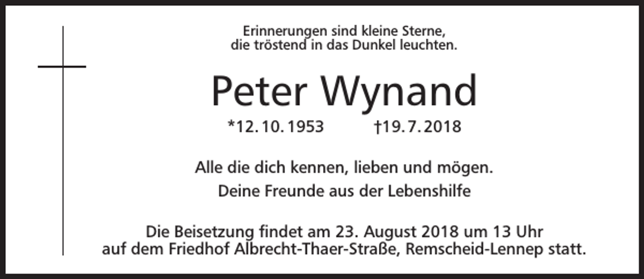 <p>Erinnerungen sind kleine Sterne,<br />die tröstend in das Dunkel leuchten.</p><p>Peter Wynand<br />*12. 10. 1953</p><p>†19. 7. 2018</p><p>Alle die dich kennen, lieben und mögen.<br />Deine Freunde aus der Lebenshilfe<br />Die Beisetzung ﬁndet am 23. August 2018 um 13 Uhr<br />auf dem Friedhof Albrecht-Thaer-Straße, Remscheid-Lennep statt.</p>